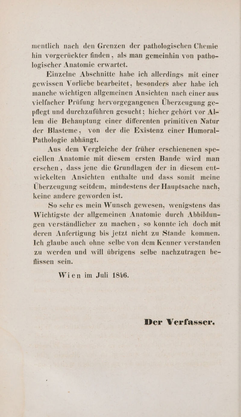 mentlich nach den Grenzen der pathologischen Chemie hin vorgerückter finden, als man gemeinhin von patho- logischer Anatomie erwartet. Einzelne Abschnitte habe ich allerdings mit einer gewissen Vorliebe bearbeitet, besonders aber habe ich manche wichtigen allgemeinen Ansichten nach einer aus vielfacher Prüfung hervorgegangenen Überzeugung ge- pflegt und durchzuführen gesucht; hieher gehört vor Al- lem die Behauptung einer differenten primitiven Natur der Blasteme, von der die Existenz einer Humoral- Pathologie abhängt. Aus dem Vergleiche der früher erschienenen spe- ciellen Anatomie mit diesem ersten Bande wird man ersehen , dass jene die Grundlagen der in diesem ent- wickelten Ansichten enthalte und dass somit meine Überzeugung seitdem, mindestens der Hauptsache nach, keine andere geworden ist. So sehr es mein Wunsch gewesen, wenigstens das Wichtigste der allgemeinen Anatomie durch Abbildun- gen verständlicher zu machen, so konnte ich doch mit deren Anfertigung bis jetzt nicht zu Stande kommen. Ich glaube auch ohne selbe von dem Kenner verstanden zu werden und will übrigens selbe nachzutragen be- flissen sein. Wien im Juli 1846. Der Verfasser.