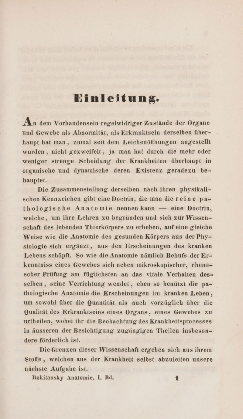 Einleitung. An dem Vorhandensein regelwidriger Zustände der Organe und Gewebe als Abnormität, als Erkranktsein derselben über- haupt hat man, zumal seit dem Leichenöffnungen angestellt wurden , nicht gezweifelt, ja man hat durch die mehr oder weniger strenge Scheidung der Krankheiten überhaupt in organische und dynamische deren Existenz geradezu be- hauptet. Die Zusammenstellung derselben nach ihren physikali- schen Kennzeichen gibt eine Doctrin, die man die reine pa- thologische Anatomie nennen kann — eine Doctrin, welche, um ihre Lehren zu begründen und sich zur Wissen- schaft des lebenden Thierkörpers zu erheben, auf eine gleiche Weise wie die Anatomie des gesunden Körpers aus der Phy- siologie sich ergänzt, aus den Erscheinungen des kranken Lebens schöpft. So wie die Anatomie nämlich Behufs der Er- kenntniss eines Gewebes sich neben mikroskopischer, chemi- scher Prüfung am füglichsten an das vitale Verhalten des- selben, seine Verrichtung wendet, eben so benützt die pa- thologische Anatomie die Erscheinungen im kranken Leben, um sowohl über die Quantität als auch vorzüglich über die Qualität des Erkranktseins eines Organs, eines Gewebes zu urtheilen, wobei ihr die Beobachtung des Krankheitsprocesses in äusseren der Besichtigung zugängigen Theilen insbeson- dere förderlich ist. Die Grenzen dieser Wissenschaft ergeben sich aus ihrem Stoffe, welchen aus der Krankheit selbst abzuleiten unsere nächste Aufgabe ist.