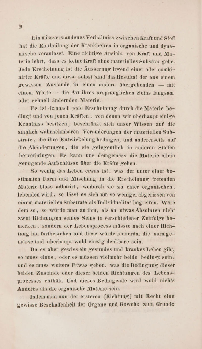 Ein missverstandenes Verhältniss zwischen Kraft und Stoff hat die Eintheilung der Krankheiten in organische und dyna- mische veranlasst. Eine richtige Ansicht von Kraft und Ma- terie lehrt, dass es keine Kraft ohne materielles Substrat gebe. Jede Erscheinung ist die Äusserung irgend einer oder combi- nirter Kräfte und diese selbst sind dasResultat der aus einem gewissen Zustande in einen andern übergehenden — mit einem Worte — die Art ihres ursprünglichen Seins langsam oder schnell ändernden Materie. Es ist demnach jede Erscheinung durch die Materie be- dingt und von jenen Kräften , von denen wir überhaupt einige Kenntniss besitzen, beschränkt sich unser Wissen auf die sinnlich wahrnehmbaren Veränderungen der materiellen Sub- strate, die ihre Entwickelung bedingen, und andererseits auf die Abänderungen, die sie gelegentlich in anderen Stoffen hervorbringen. Es kann uns demgeemäss die Materie allein genügiende Aufschlüsse über die Kräfte geben. So wenig das Leben etwas ist, was der unter einer be- stimmten Form und Mischung in die Erscheinung tretenden Materie bloss adhärirt, wodurch sie zu einer organischen, lebenden wird, so lässt es sich um so weniger abgerissen von einem materiellen Substrate als Individualität begreifen. Wäre dem so, so würde man an ihm, als an etwas Absoluten nicht zwei Richtungen seines Seins in verschiedener Zeitfolge be- merken, sondern der Lebensprocess müsste nach einer Rich- tung hin fortbestehen und diese würde immerdar die normge- mässe und überhaupt wohl einzig denkbare sein. Da es aber gewiss ein gesundes und krankes Leben gibt, so muss eines, oder es müssen vielmehr beide bedingt sein, und es muss weiters Etwas geben, was die Bedingung dieser beiden Zustände oder dieser beiden Richtungen des Lebens- processes enthält. Und dieses Bedingende wird wohl nichts Anderes als die organische Materie sein. Indem man nun der ersteren (Richtung) mit Recht eine gewisse Beschaffenheit der Organe und Gewebe zum Grunde