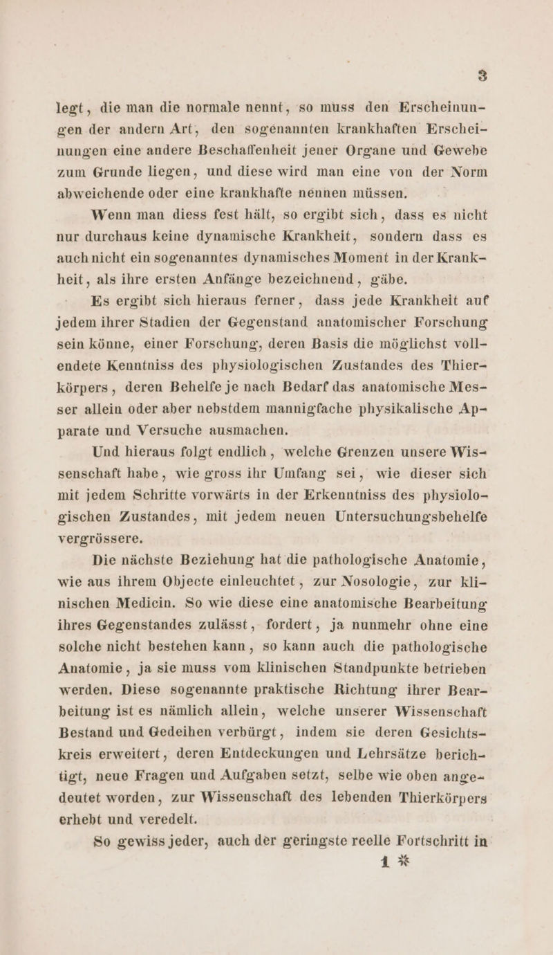 legt, die man die normale nennt, so muss den Erscheinun- gen der andern Art, den sogenannten krankhaften Erschei- nungen eine andere Beschaffenheit jener Organe und Gewebe zum Grunde liegen, und diese wird man eine von der Norm abweichende oder eine krankhafte nennen müssen, Wenn man diess fest hält, so ergibt sich, dass es nicht nur durchaus keine dynamische Krankheit, sondern dass es auch nicht ein sogenanntes dynamisches Moment in der Krank- heit, als ihre ersten Anfänge bezeichnend,, gäbe. Es ergibt sich hieraus ferner, dass jede Krankheit auf jedem ihrer Stadien der Gegenstand anatomischer Forschung sein könne, einer Forschung, deren Basis die möglichst voll- endete Kenntniss des physiologischen Zustandes des Thier- körpers, deren Behelfe je nach Bedarf das anatomische Mes- ser allein oder aber nebstdem mannigfache physikalische Ap- parate und Versuche ausmachen. Und hieraus folgt endlich, welche Grenzen unsere Wis- senschaft habe, wie gross ihr Umfang sei, wie dieser sich mit jedem Schritte vorwärts in der Erkenntniss des physiolo- gischen Zustandes, mit Jedem neuen Untersuchungsbehelfe vergrössere. Die nächste Beziehung hat die pathologische Anatomie, wie aus ihrem Objecte einleuchtet, zur Nosologie, zur kli- nischen Medicin. So wie diese eine anatomische Bearbeitung ihres Gegenstandes zulässt, fordert, ja nunmehr ohne eine solche nicht bestehen kann, so kann auch die pathologische Anatomie, ja sie muss vom klinischen Standpunkte betrieben werden, Diese sogenannte praktische Richtung ihrer Bear- beitung ist es nämlich allein, welche unserer Wissenschaft Bestand und Gedeihen verbürgt, indem sie deren Gesichts- kreis erweitert, deren Entdeckungen und Lehrsätze berich- tigt, neue Fragen und Aufgaben setzt, selbe wie oben ange- deutet worden, zur Wissenschaft des lebenden Thierkörpers erhebt und veredelt. So gewiss jeder, auch der geringste reelle Fortschritt in 1%