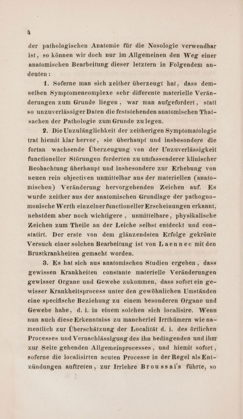 Ki der pathologischen Anatomie für die Nosologie verwendbar ist, so können wir doch nur im Allgemeinen den Weg einer anatomischen Bearbeitung dieser letztern in Folgendem an- deuten: 1. Soferne man sich zeither überzeugt hat, dass dem- selben Symptomencomplexe sehr differente materielle Verän- derungen zum Grunde liegen, war man aufgefordert, statt so unzuverlässiger Daten die feststehenden anatomischen 'That- sachen der Pathologie zum Grunde zulegen. 2. Die Unzulänglichkeit der zeitherigen Symptomatologie trat hiemit klar hervor, sie überhaupt und insbesondere die fortan wachsende Überzeugung von der Unzuverlässigkeit functioneller Störungen forderten zu umfassenderer klinischer Beobachtung überhaupt und insbesondere zur Erhebung von neuen rein objectiven unmittelbar aus der materiellen (anato- mischen) Veränderung hervorgehenden Zeichen auf. Es wurde zeither aus der anatomischen Grundlage der pathogno- monische Werth einzelner functioneller Erscheinungen erkannt, nebstdem aber noch wichtigere , unmittelbare, physikalische Zeichen zum Theile an der Leiche selbst entdeckt und con- statirt. Der erste von dem glänzendsten Erfolge gekrönte Versuch einer solchen Bearbeitung ist von Laennec mitden Brustkrankheiten gemacht worden. 3. Es hat sich aus anatomischen Studien ergeben, dass gewissen Krankheiten constante materielle Veränderungen gewisser Organe und Gewebe zukommen, dass sofort ein ge- wisser Krankheitsprocess unter den gewöhnlichen Umständen eine specifische Beziehung zu einem besonderen Organe und Gewebe habe, d.i. in einem solchen sich localisire. Wenn nun auch diese Erkenntniss zu mancherlei Irrthümern wie na- mentlich zur Überschätzung der Localität d. i. des örtlichen Processes und Vernachlässigung des ihn bedingenden und ihm zur Seite gehenden Allgemeinprocesses, und hiemit sofort, soferne die localisirten acuten Processe in der Regel alsEnt- zündungen auftreten, zur Irrlehre Broussai's führte, so