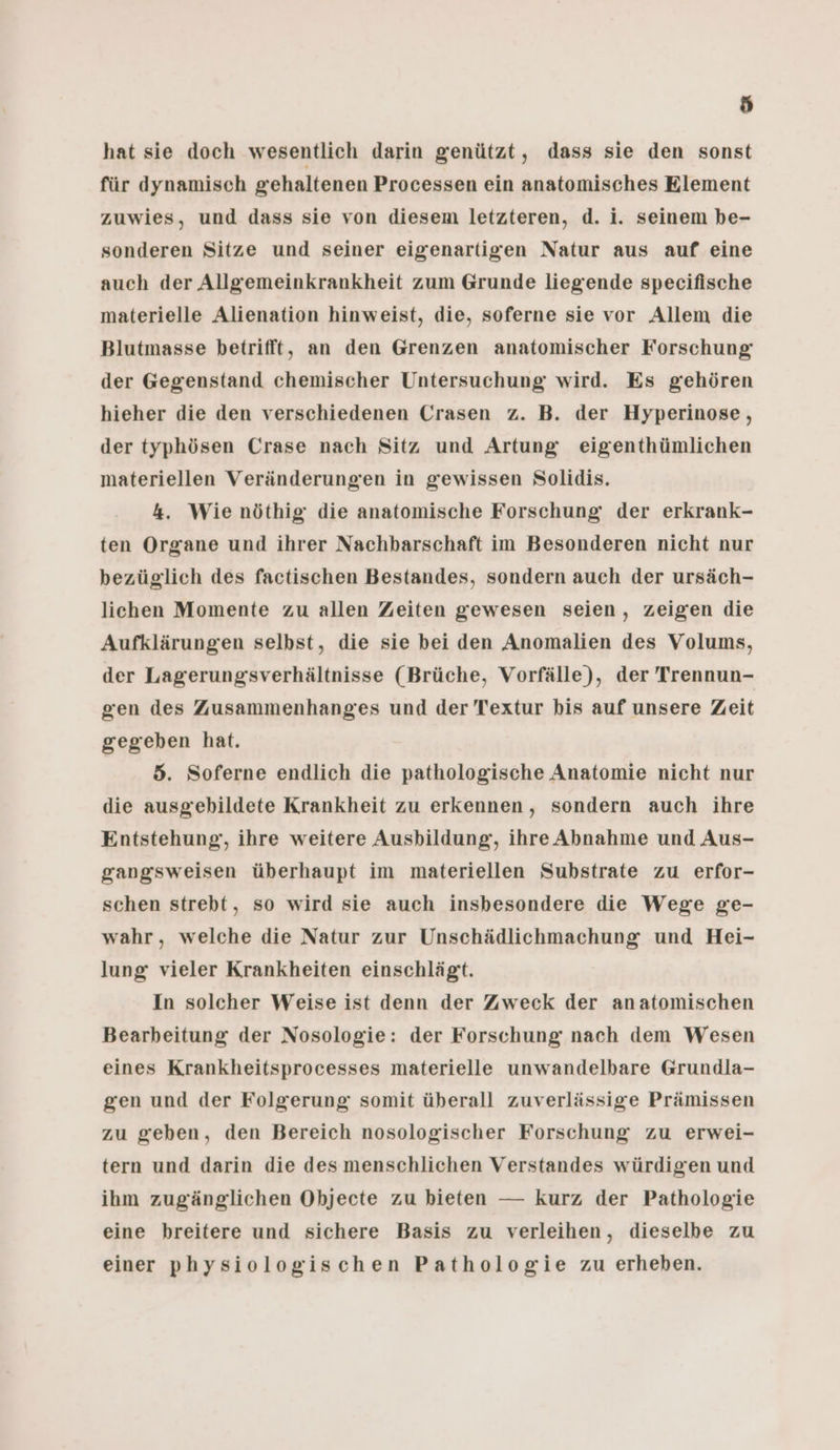 ö hat sie doch wesentlich darin genützt, dass sie den sonst für dynamisch gehaltenen Processen ein anatomisches Element zuwies, und dass sie von diesem letzteren, d. i. seinem be- sonderen Sitze und seiner eigenartigen Natur aus auf eine auch der Allgemeinkrankheit zum Grunde liegende specifische materielle Alienation hinweist, die, soferne sie vor Allem die Blutmasse betrifft, an den Grenzen anatomischer Forschung der Gegenstand chemischer Untersuchung wird. Es gehören hieher die den verschiedenen Crasen z. B. der Hyperinose, der typhösen Crase nach Sitz und Artung eigenthümlichen materiellen Veränderungen in gewissen Solidis. 4. Wie nöthig die anatomische Forschung der erkrank- ten Organe und ihrer Nachbarschaft im Besonderen nicht nur bezüglich des factischen Bestandes, sondern auch der ursäch- lichen Momente zu allen Zeiten gewesen seien, zeigen die Aufklärungen selbst, die sie bei den Anomalien des Volums, der Lagerungsverhältnisse (Brüche, Vorfälle), der Trennun- gen des Zusammenhanges und der Textur bis auf unsere Zeit gegeben hat. 5. Soferne endlich die pathologische Anatomie nicht nur die ausgebildete Krankheit zu erkennen, sondern auch ihre Entstehung, ihre weitere Ausbildung, ihre Abnahme und Aus- gangsweisen überhaupt im materiellen Substrate zu erfor- schen strebt, so wird sie auch insbesondere die Wege ge- wahr, welche die Natur zur Unschädlichmachung und Hei- lung vieler Krankheiten einschlägt. In solcher Weise ist denn der Zweck der anatomischen Bearbeitung der Nosologie: der Forschung nach dem Wesen eines Krankheitsprocesses materielle unwandelbare Grundla- gen und der Folgerung somit überall zuverlässige Prämissen zu geben, den Bereich nosologischer Forschung zu erwei- tern und darin die des menschlichen Verstandes würdigen und ihm zugänglichen Objecte zu bieten — kurz der Pathologie eine breitere und sichere Basis zu verleihen, dieselbe zu einer physiologischen Pathologie zu erheben.