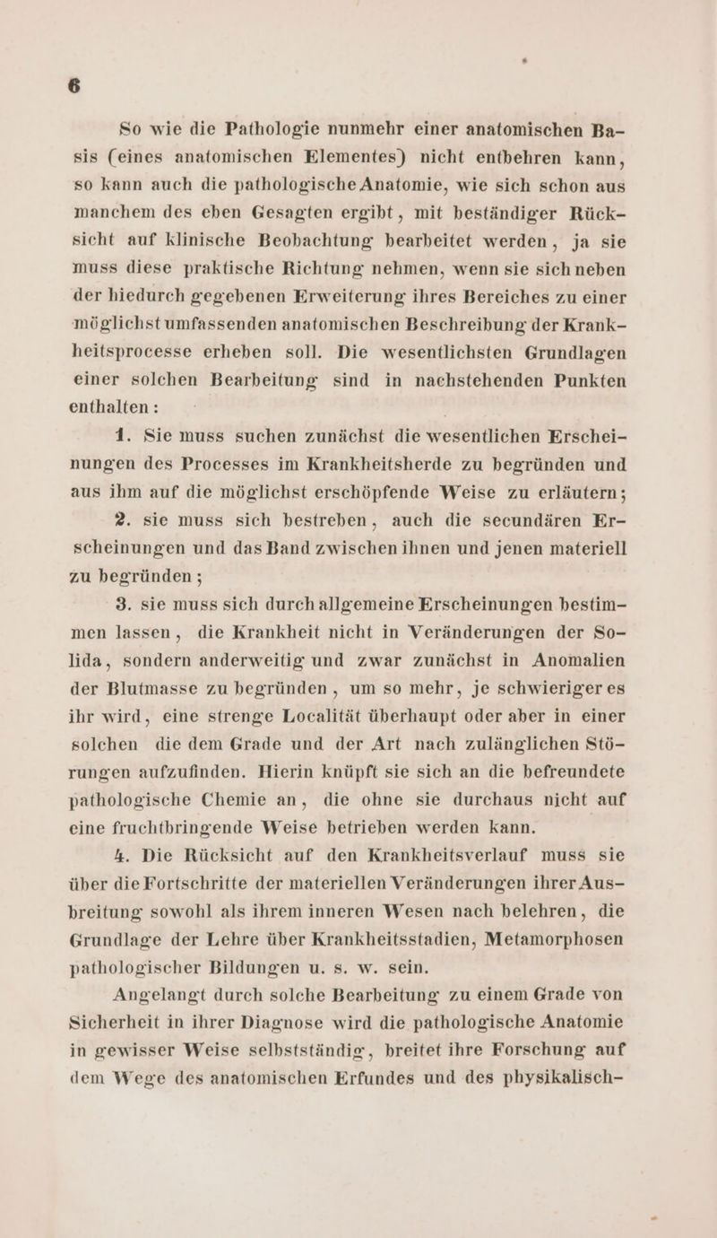 So wie die Pathologie nunmehr einer anatomischen Ba- sis (eines anatomischen Elementes) nicht entbehren kann, so kann auch die pathologische Anatomie, wie sich schon aus manchem des eben Gesagten ergibt, mit beständiger Rück- sicht auf klinische Beobachtung bearbeitet werden, ja sie muss diese praktische Richtung nehmen, wenn sie sich neben der hiedurch gegebenen Erweiterung ihres Bereiches zu einer möglichst umfassenden anatomischen Beschreibung der Krank- heitsprocesse erheben soll. Die wesentlichsten Grundlagen einer solchen Bearbeitung sind in nachstehenden Punkten enthalten: 1. Sie muss suchen zunächst die wesentlichen Erschei- nungen des Processes im Krankheitsherde zu begründen und aus ihm auf die möglichst erschöpfende Weise zu erläutern; 2. sie muss sich bestreben, auch die secundären Er- scheinungen und das Band zwischen ihnen und jenen materiell zu begründen ; 3. sie muss sich durch allgemeine Erscheinungen bestim- men lassen, die Krankheit nicht in Veränderungen der So- lida, sondern anderweitig und zwar zunächst in Anomalien der Blutmasse zu begründen , um so mehr, je schwieriger es ihr wird, eine strenge Localität überhaupt oder aber in einer solchen die dem Grade und der Art nach zulänglichen Stö- rungen aufzufinden. Hierin knüpft sie sich an die befreundete pathologische Chemie an, die ohne sie durchaus nicht auf eine fruchtbringende Weise betrieben werden kann. | 4. Die Rücksicht auf den Krankheitsverlauf muss sie über die Fortschritte der materiellen Veränderungen ihrer Aus- breitung sowohl als ihrem inneren Wesen nach belehren, die Grundlage der Lehre über Krankheitsstadien, Metamorphosen pathologischer Bildungen u. s. w. sein. Angelangt durch solche Bearbeitung zu einem Grade von Sicherheit in ihrer Diagnose wird die pathologische Anatomie in gewisser Weise selbstständig, breitet ihre Forschung auf dem Wege des anatomischen Erfundes und des physikalisch-