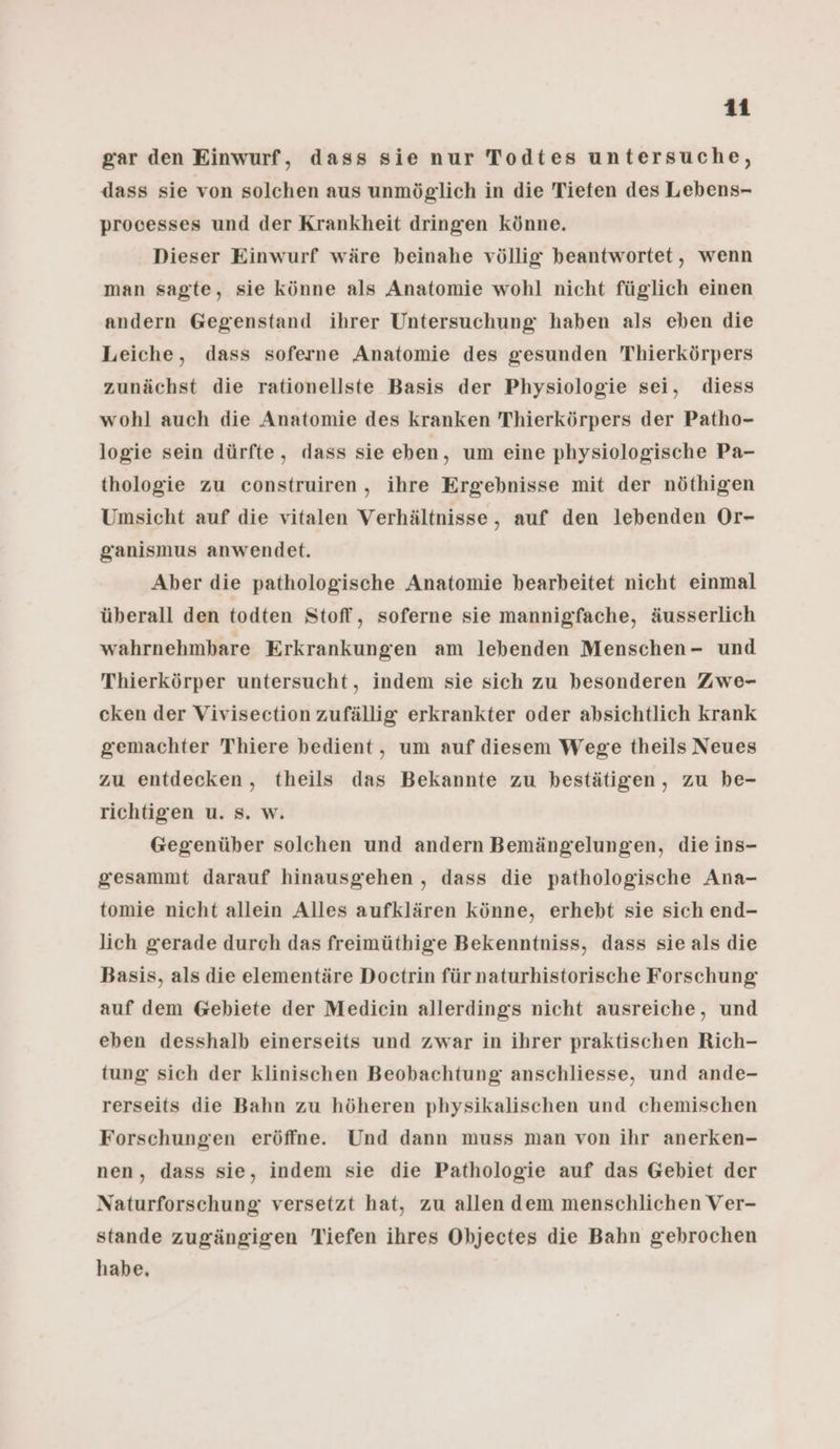 gar den Einwurf, dass sie nur Todtes untersuche, dass sie von solchen aus unmöglich in die Tiefen des Lebens- processes und der Krankheit dringen Könne. Dieser Einwurf wäre beinahe völlig beantwortet, wenn man sagte, sie könne als Anatomie wohl nicht füglich einen andern Gegenstand ihrer Untersuchung haben als eben die Leiche, dass soferne Anatomie des gesunden Thierkörpers zunächst die rationellste Basis der Physiologie sei, diess wohl auch die Anatomie des kranken Thierkörpers der Patho- logie sein dürfte, dass sie eben, um eine physiologische Pa- thologie zu construiren,, ihre Ergebnisse mit der nöthigen Umsicht auf die vitalen Verhältnisse, auf den lebenden Or- ganismus anwendet. Aber die pathologische Anatomie bearbeitet nicht einmal überall den todten Stoff, soferne sie mannigfache, äusserlich wahrnehmbare Erkrankungen am lebenden Menschen- und Thierkörper untersucht, indem sie sich zu besonderen Zwe- cken der Vivisection zufällig erkrankter oder absichtlich krank gemachter Thiere bedient, um auf diesem Wege theils Neues zu entdecken, theils das Bekannte zu bestätigen, zu be- richtigen u. s. w. Gegenüber solchen und andern Bemängelungen, die ins- gesammt darauf hinausgehen , dass die pathologische Ana- tomie nicht allein Alles aufklären könne, erhebt sie sich end- lich gerade durch das freimüthige Bekenntniss, dass sie als die Basis, als die elementäre Doctrin für naturhistorische Forschung auf dem Gebiete der Mediein allerdings nicht ausreiche, und eben desshalb einerseits und zwar in ihrer praktischen Rich- tung sich der klinischen Beobachtung anschliesse, und ande- rerseits die Bahn zu höheren physikalischen und chemischen Forschungen eröffne. Und dann muss man von ihr anerken- nen, dass sie, indem sie die Pathologie auf das Gebiet der Naturforschung versetzt hat, zu allen dem menschlichen Ver- stande zugängigen Tiefen ihres Objectes die Bahn gebrochen habe,