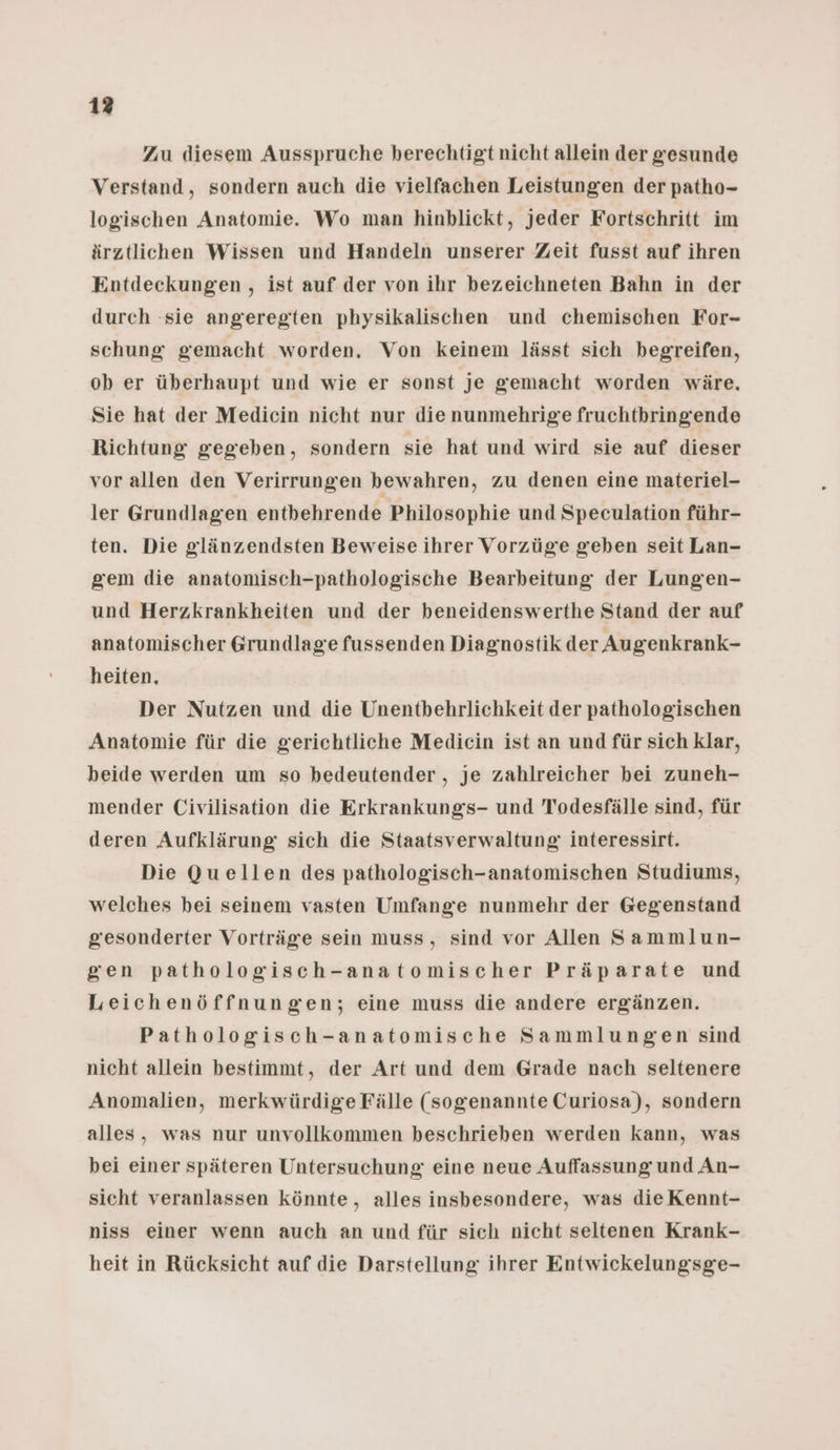 Zu diesem Ausspruche berechtigt nicht allein der gesunde Verstand, sondern auch die vielfachen Leistungen der patho- logischen Anatomie. Wo man hinblickt, Jeder Fortschritt im ärztlichen Wissen und Handeln unserer Zeit fusst auf ihren Entdeckungen , ist auf der von ihr bezeichneten Bahn in der durch sie angeregten physikalischen und chemischen For- schung gemacht worden, Von keinem lässt sich begreifen, ob er überhaupt und wie er sonst je gemacht worden wäre. Sie hat der Medicin nicht nur die nunmehrige fruchthringiende Richtung gegeben, sondern sie hat und wird sie auf dieser vor allen den Verirrungen bewahren, zu denen eine materiel- ler Grundlagen entbehrende Philosophie und Speculation führ- ten. Die glänzendsten Beweise ihrer Vorzüge geben seit Lan- gem die anatomisch-pathologische Bearbeitung der Lungen- und Herzkrankheiten und der beneidenswerthe Stand der auf anatomischer Grundlage fussenden Diagnostik der Augenkrank- heiten, Der Nutzen und die Unentbehrlichkeit der pathologischen Anatomie für die gerichtliche Medicin ist an und für sich klar, beide werden um so bedeutender , je zahlreicher bei zuneh- mender Civilisation die Erkrankungs- und Todesfälle sind, für deren Aufklärung: sich die Staatsverwaltung interessirt. Die Quellen des pathologisch-anatomischen Studiums, welches bei seinem vasten Umfang’e nunmehr der Gegenstand gesonderter Vorträge sein muss, sind vor Allen Sammlun- gen pathologisch-anatomischer Präparate und Leichenöffnungen; eine muss die andere ergänzen. Pathologisch-anatomische Sammlungen sind nicht allein bestimmt, der Art und dem Grade nach seltenere Anomalien, merkwürdige Fälle (sogenannte Curiosa), sondern alles, was nur unvollkommen beschrieben werden kann, was bei einer späteren Untersuchung eine neue Auffassung und An- sicht veranlassen könnte, alles insbesondere, was dieKennt- niss einer wenn auch an und für sich nicht seltenen Krank- heit in Rücksicht auf die Darstellung ihrer Entwickelungsge-