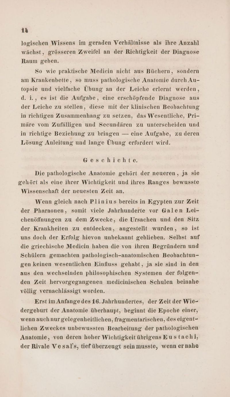 logischen Wissens im geraden Verhältnisse als ihre Anzahl wächst, grösseren Zweifel an der Richtigkeit der Diagnose Raum geben. So wie praktische Mediein nicht aus Büchern, sondern am Krankenbette, so muss pathologische Anatomie durch Au- topsie und vielfache Übung an der Leiche erlernt werden, d. i., es ist die Aufgabe, eine erschöpfende Diagnose aus der Leiche zu stellen, diese mit der klinischen Beobachtung in richtigen Zusammenhang zu setzen, das Wesentliche, Pri- märe vom Zufälligen und Secundären zu unterscheiden und in richtige Beziehung zu bringen — eine Aufgabe, zu deren Lösung Anleitung und lange Übung erfordert wird. Geschichte. Die pathologische Anatomie gehört der neueren, ja sie gehört als eine ihrer Wichtigkeit und ihres Ranges bewusste Wissenschaft der neuesten Zeit an, Wenn gleich nach Plinius bereits in Egypten zur Zeit der Pharaonen, somit viele Jahrhunderte vor G@alen Lei- chenöffnungen zu dem Zwecke, die Ursachen und den Sitz der Krankheiten zu entdecken, angestellt wurden, so ist uns doch der Erfolg hievon unbekannt geblieben. Selbst auf die griechische Medicin haben die von ihren Begründern und Schülern gemachten pathologisch-anatomischen Beobachtun- gen keinen wesentlichen Einfluss gehabt, ja sie sind in den aus den wechselnden philosophischen Systemen der folgen- den Zeit hervorgegangenen medicinischen Schulen beinahe völlig vernachlässigt worden. Erst im Anfange des 16. Jahrhundertes, der Zeit der Wie- dergeburt der Anatomie überhaupt, beginnt die Epoche einer, wenn auch nur gelegenheitlichen, fragmentarischen, des eigent- lichen Zweckes unbewussten Bearbeitung der pathologischen Anatomie, von deren hoher Wichtigkeit übrigens Eustachi, der Rivale Vesal's, tief überzeugt sein musste, wenn ernahe