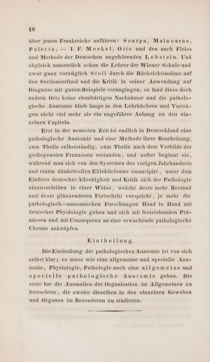 über jenen Frankreichs anführen: Scarpa, Malacarne, Paletta, — I. F. Meckel, Otto und den nach Fleiss und Methode der Deutschen angehörenden Lobstein. Und obgleich namentlich schon die Lehrer der Wiener Schule und zwar ganz vorzüglich Stoll durch die Rücksichtsnahme auf den Sectionserfund und die Kritik in seiner Anwendung auf Diagnose mit gutem Beispiele vorangingen, so fand diess doch andern Orts keine ebenbürtigen Nachahmer und die patholo- gische Anatomie blieb lange in den Lehrbüchern und Vorträ- gcen nicht viel mehr als ein ungefährer Anhang zu den ein- zelnen Capiteln. Erst in der neuesten Zeitist endlich in Deutschland eine pathologische Anatomie und eine Methode ihrer Bearbeitung, zum Theile selbstständig, zum Theile nach dem Vorbilde der gediegensten Franzosen erstanden, und sofort beginnt sie, während man sich von den Systemen des vorigen Jahrhunderts und einem dünkelvollen Eklekticismus emaneipirt,, unter dem Einfluss deutscher Allseitigkeit und Kritik sich der Pathologie einzuverleiben in einer Weise, welche desto mehr Bestand und desto glänzenderen Fortschritt verspricht, je mehr die pathologisch-anatomischen Forschungen Hand in Hand mit deutscher Physiologie gehen und sich mit feststehenden Prä- missen und mit Consequenz an eine erwachende pathologische Chemie anknüpfen. Eintheilung. Die Eintheilung: der pathologischen Anatomie ist von sich selbst klar; es muss wie eine allgemeine und specielle Ana- tomie, Physiologie, Pathologie auch eine allgemeine und specielle pathologische Anatomie geben. Die erste hat die Anomalien der Organisation im Allgemeinen zu betrachten, die zweite dieselben in den einzelnen Geweben und Organen im Besonderen zu studieren. —