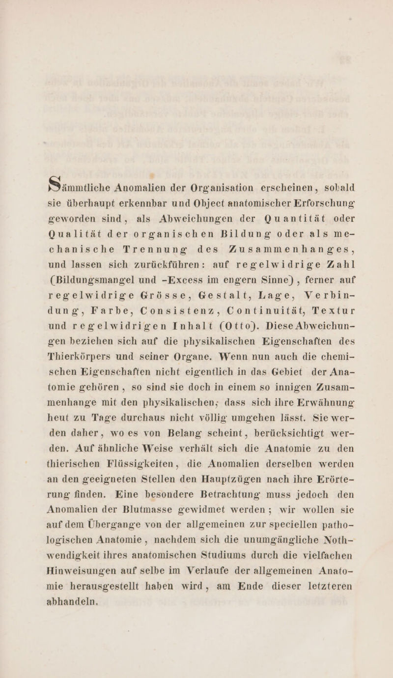 S immiliche Anomalien der Organisation erscheinen, sobald sie überhaupt erkennbar und Object anatomischer Erforschung geworden sind, als Abweichungen der Quantität oder Qualität der organischen Bildung oder als me- chanische Trennung des Zusammenhanges, und lassen sich zurückführen: auf regelwidrige Zahl (Bildungsmangel und -Excess im engern Sinne), ferner auf regelwidrige Grösse, Gestalt, Lage, Verbin- dung, Farbe, Consistenz, Continuität, Textur und regelwidrigen Inhalt (Otto). Diese Abweichun- gen beziehen sich auf die physikalischen Eigenschaften des Thierkörpers und seiner Organe. Wenn nun auch die chemi- schen Eigenschaften nicht eigentlich in das Gebiet der Ana- tomie gehören, so sind sie doch in einem so innigen Zusam- menhange mit den physikalischen; dass sich ihre Erwähnung heut zu Tage durchaus nicht völlig umgehen lässt. Sie wer- den daher, wo es von Belang scheint, berücksichtigt wer- den. Auf ähnliche Weise verhält sich die Anatomie zu den thierischen Flüssigkeiten, die Anomalien derselben werden an den geeigneten Stellen den Hauptzügen nach ihre Erörte- rung finden. Eine besondere Betrachtung muss jedoch den Anomalien der Blutmasse gewidmet werden ; wir wollen sie auf dem Übergange von der allgemeinen zur speciellen patho- logischen Anatomie, nachdem sich die unumgängliche Noth- wendigkeit ihres anatomischen Studiums durch die vielfachen Hinweisungen auf selbe im Verlaufe der allgemeinen Anato- mie herausgestellt haben wird, am Ende dieser letzteren abhandeln.
