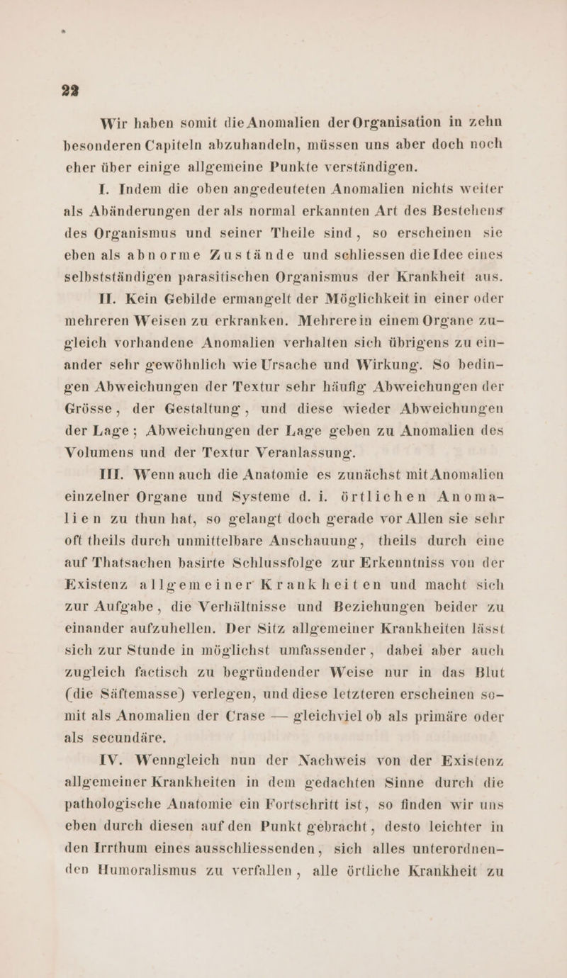 223 Wir haben somit die Anomalien der Organisation in zehn besonderen Capiteln abzuhandeln, müssen uns aber doch noch eher über einige allgemeine Punkte verständigen. I. Indem die oben angedeuteten Anomalien nichts weiter als Abänderungen der als normal erkannten Art des Bestehens des Organismus und seiner Theile sind, so erscheinen sie eben als abnorme Zustände und schliessen dieIdee eines selbstständigen parasitischen Organismus der Krankheit aus. II. Kein Gebilde ermangelt der Möglichkeit in einer oder mehreren Weisen zu erkranken. Mehrerein einem Organe zu- gleich vorhandene Anomalien verhalten sich übrigens zu ein- ander sehr gewöhnlich wie Ursache und Wirkung. So bedin- gen Abweichungen der Textur sehr häufig Abweichungen der Grösse, der Gestaltung, und diese wieder Abweichungen der Lage; Abweichungen der Lage geben zu Anomalien des Volumens und der Textur Veranlassung. III. Wenn auch die Anatomie es zunächst mit Anomalien einzelner Organe und Systeme d. i. örtlichen Anoma- lien zu thun hat, so gelangt doch gerade vor Allen sie sehr oft theils durch unmittelbare Anschauung, theils durch eine auf Thatsachen basirte Schlussfolge zur Erkenntniss von der Existenz allgemeiner Krankheiten und macht sich zur Aufgabe, die Verhältnisse und Beziehungen beider zu einander aufzuhellen. Der Sitz allgemeiner Krankheiten lässt sich zur Stunde in möglichst umfassender, dabei aber auch zugleich factisch zu begründender Weise nur in das Blut (die Säftemasse) verlegen, und diese letzteren erscheinen so- mit als Anomalien der Crase — gleichviel ob als primäre oder als secundäre. IV. Wenngleich nun der Nachweis von der Existenz allgemeiner Krankheiten in dem gedachten Sinne durch die pathologische Anatomie ein Fortschritt ist, so finden wir uns eben durch diesen auf den Punkt gebracht, desto leichter in den Irrthum eines ausschliessenden, sich alles unterordnen- den Humoralismus zu verfallen, alle örtliche Krankheit zu
