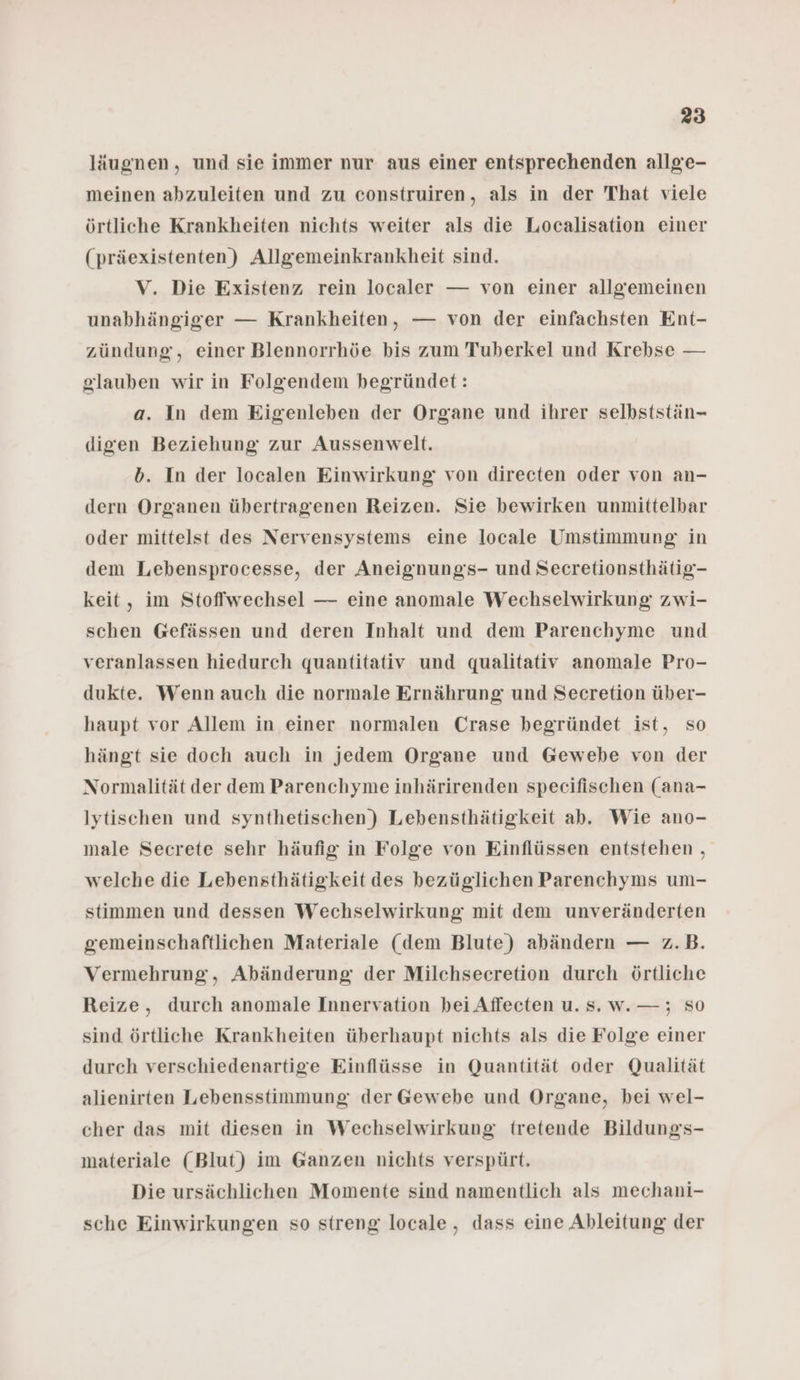 läugnen, und sie immer nur aus einer entsprechenden allge- meinen abzuleiten und zu construiren, als in der That viele örtliche Krankheiten nichts weiter als die Localisation einer (präexistenten) Allgemeinkrankheit sind. V, Die Existenz rein localer — von einer allgemeinen unabhängiger — Krankheiten, — von der einfachsten Ent- zündung, einer Blennorrhöe bis zum Tuberkel und Krebse — glauben wir in Folgendem begründet: a. In dem Eigenleben der Organe und ihrer selbststän- digen Beziehung zur Aussenwelt. b. In der localen Einwirkung von direeten oder von an- dern Organen übertragenen Reizen. Sie bewirken unmittelbar oder mittelst des Nervensystems eine locale Umstimmung in dem Lebensprocesse, der Aneignungs- und Secretionsthätig- keit, im Stoffwechsel — eine anomale Wechselwirkung zwi- schen Gefässen und deren Inhalt und dem Parenchyme und veranlassen hiedurch quantitativ und qualitativ anomale Pro- dukte. Wenn auch die normale Ernährung und Secretion über- haupt vor Allem in einer normalen Crase begründet ist, so hängt sie doch auch in jedem Organe und Gewebe von der Normalität der dem Parenchyme inhärirenden specifischen (ana- Iytischen und synthetischen) Lebensthätigkeit ab. Wie ano- male Secrete sehr häufig in Folge von Einflüssen entstehen , welche die Lebensthätigkeit des bezüglichen Parenchyms um- stimmen und dessen Wechselwirkung mit dem unveränderten gemeinschaftlichen Materiale (dem Blute) abändern — z.B. Vermehrung, Abänderung der Milchsecretion durch örtliche Reize, durch anomale Innervation bei Affecten u. Ss. w.—; SO sind örtliche Krankheiten überhaupt nichts als die Folge einer durch verschiedenartige Einflüsse in Quantität oder Qualität alienirten Lebensstimmung der Gewebe und Organe, bei wel- cher das mit diesen in Wechselwirkung tretende Bildungs- materiale (Blut) im Ganzen nichts verspürt. Die ursächlichen Momente sind namentlich als mechani- sche Einwirkungen so streng locale, dass eine Ableitung der