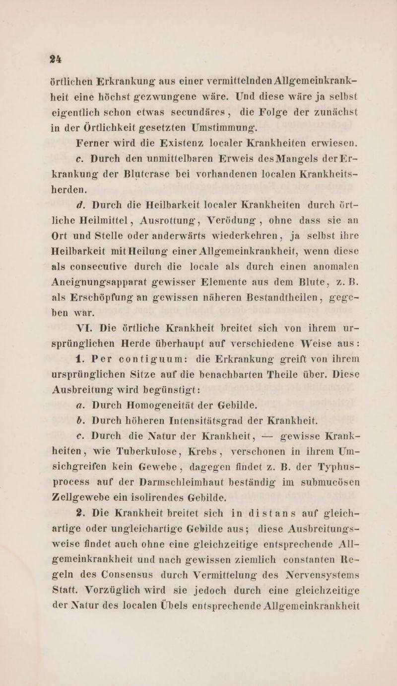 örtlichen Erkrankung; aus einer vermittelnden Allgemeinkrank- heit eine höchst gezwungene wäre. Und diese wäre ja selbst eigentlich schon etwas secundäres, die Folge der zunächst in der Örtlichkeit gesetzten Umstimmung. Ferner wird die Existenz localer Krankheiten erwiesen. c. Durch den unmittelbaren Erweis desMangels der Er- krankung der Blutcrase bei vorhandenen localen Krankheits- herden. d. Durch die Heilbarkeit localer Krankheiten durch ört- liche Heilmittel, Ausrottung, Verödung , ohne dass sie an Ort und Stelle oder anderwärts wiederkehren, ja selbst ihre Heilbarkeit mit Heilung einer Allgemeinkrankheit, wenn diese als consecutive durch die locale als durch einen anomalen Aneignung'sapparat gewisser Elemente aus dem Blute, z.B. als Erschöpfung an gewissen näheren Bestandtheilen, gege- ben war. VI. Die örtliche Krankheit breitet sich von ihrem ur- sprünglichen Herde überhaupt auf verschiedene Weise aus: 1. Per contiguum: die Erkrankung greift von ihrem ursprünglichen Sitze auf die benachbarten Theile über. Diese Ausbreitung wird begünstigt: a. Durch Homogeneität der Gebilde. b. Durch höheren Intensitätsgrad der Krankheit. c. Durch die Natur der Krankheit, — gewisse Krank- heiten, wie Tuberkulose, Krebs, verschonen in ihrem Um- sichgreifen kein Gewebe, dagegen findet z. B. der Typhus- process auf der Darmschleimhaut beständig im submucösen Zuellgewebe ein isolirendes Gebilde. 2. Die Krankheit breitet sich in distans auf gleich- artige oder ungleichartige Gebilde aus; diese Ausbreitungs- weise findet auch ohne eine gleichzeitige entsprechende All- gemeinkrankheit und nach gewissen ziemlich constanten Re- geln des Consensus durch Vermittelung des Nervensystems Statt. Vorzüglich wird sie jedoch durch eine gleichzeitige der Natur des localen Übels entsprechende Allgemeinkrankheit