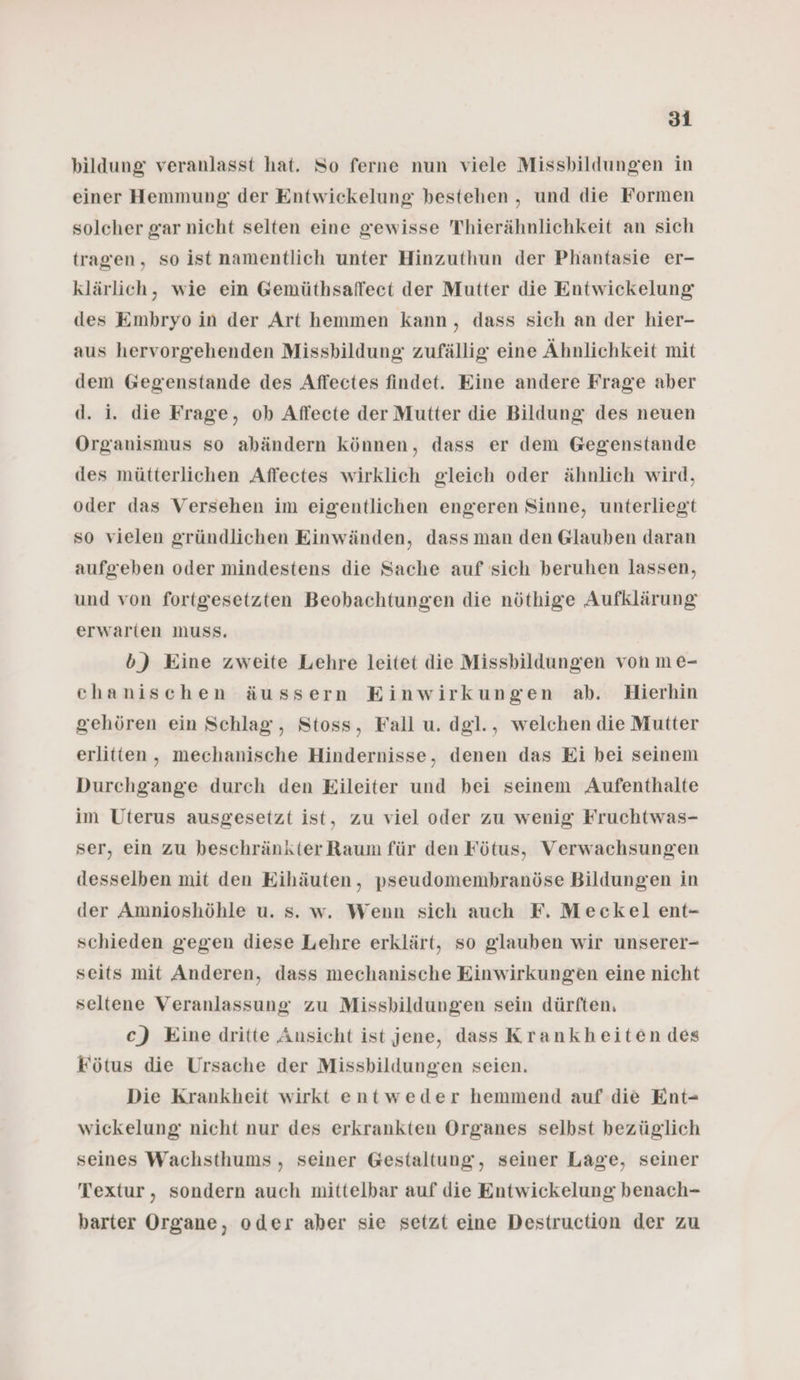 bildung veranlasst hat. So ferne nun viele Missbildungen in einer Hemmung der Entwickelung bestehen , und die Formen solcher gar nicht selten eine gewisse Thierähnlichkeit an sich tragen, so ist namentlich unter Hinzuthun der Phantasie er- klärlich, wie ein Gemüthsaffect der Mutter die Entwickelung des Embryo in der Art hemmen kann, dass sich an der hier- aus hervorgehenden Missbildung zufällig eine Ähnlichkeit mit dem Gegenstande des Affectes findet. Eine andere Frage aber d. i. die Frage, ob Affeete der Mutter die Bildung des neuen Organismus so abändern können, dass er dem Gegenstande des mütterlichen Affectes wirklich gleich oder ähnlich wird, oder das Versehen im eigentlichen engeren Sinne, unterliegt so vielen gründlichen Einwänden, dass man den Glauben daran aufgeben oder mindestens die Sache auf sich beruhen lassen, und von fortgesetzten Beobachtungen die nöthige Aufklärung erwarten muss. b) Eine zweite Lehre leitet die Missbildungen von me- chanischen äussern Einwirkungen ab. Hierhin gehören ein Schlag, Stoss, Fall u. dgl., welchen die Mutter erlitten, mechanische Hindernisse, denen das Ei bei seinem Durchgange durch den Eileiter und bei seinem Aufenthalte im Uterus ausgesetzt ist, zu viel oder zu wenig Fruchtwas- ser, ein zu beschränkter Raum für den Fötus, Verwachsungen desselben mit den Eihäuten, pseudomembranöse Bildungen in der Amnioshöhle u. s. w. Wenn sich auch F. Meckel ent- schieden gegen diese Lehre erklärt, so glauben wir unserer- seits mit Anderen, dass mechanische Einwirkungen eine nicht seltene Veranlassung zu Missbildungen sein dürften, c) Eine dritte Ansicht ist jene, dass Krankheiten des Fötus die Ursache der Missbildungen seien. Die Krankheit wirkt entweder hemmend auf die Ent- wickelung: nicht nur des erkrankten Organes selbst bezüglich seines Wachsthums , seiner Gestaltung, seiner Lage, seiner Textur, sondern auch mittelbar auf die Entwickelung benach- barter Organe, oder aber sie setzt eine Destruction der zu