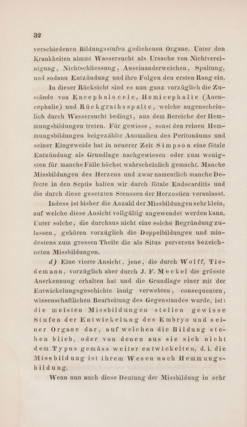 verschiedenen Bildungsstufen gediehenen Organe. Unter den Krankheiten nimmt Wassersucht als Ursache von Nichtverei- nigung, Nichtschliessung, Auseinanderweichen, Spaltung, und sodann Entzündung und ihre Folgen den ersten Rang ein. in dieser Rücksicht sind es nun ganz vorzüglich die Zu- stände von Encephalocele, Hemicephalie (Anen- cephalie) und Rückgrathsspalte, welche augenschein- lich durch Wassersucht bedingt, aus dem Bereiche der Hem- mung'sbildungen treten. Für gewisse, sonst den reinen Hem- mungsbildungen beigezählte Anomalien des Peritonäums und seiner Eingeweide hat in neuerer Zeit Simpson eine fötale Entzündung als Grundlage nachgewiesen oder zum wenig'- sten für manche Fälle höchst wahrscheinlich gemacht. Manche Missbildungen des Herzens und zwar namentlich manche De- fecte in den Septis halten wir durch fötale Endocarditis und die durch diese gesetzten Stenosen der Herzostien veranlasst. Indess ist bisher die Anzahl der Missbildungen sehr klein, auf welche diese Ansicht vollgültig angewendet werden kann. Unter solche, die durchaus nicht eine solche Begründung zu- lassen, gehören vorzüglich die Doppelbildungen und min- destens zum grossen Theile die als Situs perversus bezeich- neten Missbildungen. d) Eine vierte Ansicht, jene, die durch Wolff, Tie- demann, vorzüglich aber durch J. F.Meckel die grösste Anerkennung erhalten hat und die Grundlage einer mit der Entwickelungsgeschichte innig verwebten, consequenten, wissenschaftlichen Bearbeitung des Gegenstandes wurde, ist: die meisten Missbildungen stellen gewisse Stufen der Entwickelung des Embryo und sei- ner Organe dar, auf welchen die Bildung ste- hen blieb, oder von denen aus sie sich nicht dem Typus gemäss weiter entwickelten, d.i. die Missbildung istihrem Wesen nach Hemmungs- bildung. Wenn nun auch diese Deutung der Missbildung in sehr