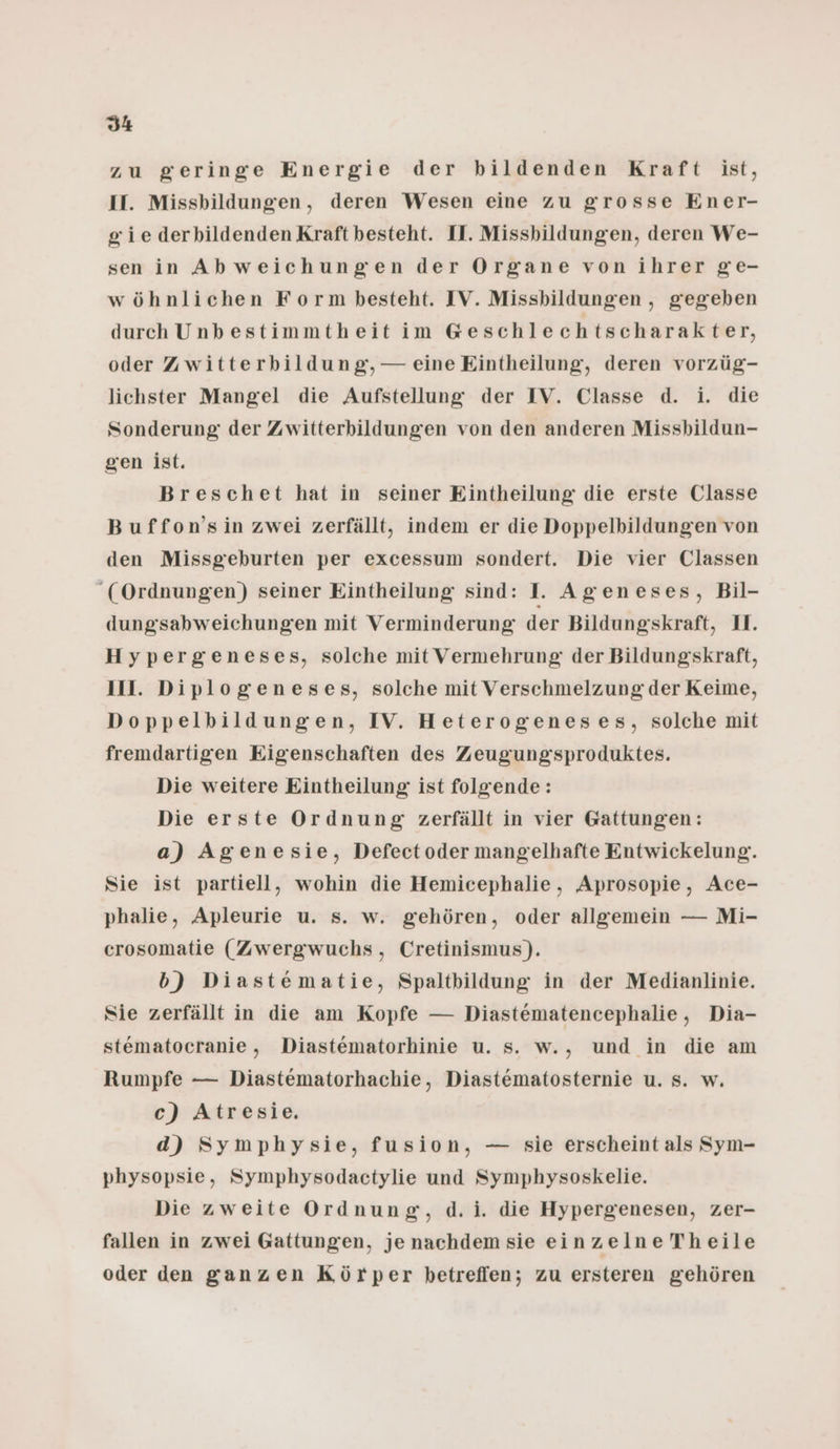 zu geringe Energie der bildenden Kraft ist, II. Missbildungen, deren Wesen eine zu grosse Ener- gie derbildenden Kraft besteht. II. Missbildungen, deren We- sen inAbweichungen der Organe von ihrer ge- wöhnlichen Form besteht. IV. Missbildungen , gegeben durch Unbestimmtheit im G@eschlechtscharakter, oder Zwitterbildung, — eine Eintheilung, deren vorzüg- lichster Mangel die Aufstellung der IV. Classe d. i. die Sonderung der Zwitterbildungen von den anderen Missbildun- gen ist. Breschet hat in seiner Eintheilung die erste Classe Buffon’sin zwei zerfällt, indem er die Doppelbildungen von den Missgeburten per excessum sondert. Die vier Classen (Ordnungen) seiner Eintheilung sind: I. Ageneses, Bil- dungsabweichungen mit Verminderung der Bildungskraft, 1I. Hypergeneses, solche mit Vermehrung der Bildungskraft, II. Diplogeneses, solche mit Verschmelzung: der Keime, Doppelbildungen, IV. Heterogeneses, solche mit fremdartigen Eigenschaften des Zeugung'sproduktes. Die weitere Eintheilung ist folgende: Die erste Ordnung zerfällt in vier Gattungen: a) Agenesie, Defectoder mangelhafte Entwickelung. Sie ist partiell, wohin die Hemicephalie, Aprosopie, Ace- phalie, Apleurie u. s. w. gehören, oder allgemein — Mi- crosomatie (Zwergwuchs, Cretinismus). b) Diastematie, Spaltbildung in der Medianlinie. Sie zerfällt in die am Kopfe — Diastematencephalie, Dia- stematocranie, Diastematorhinie u. s. w., und in die am Rumpfe — Diastematorhachie, Diastematosternie u. s. w. c) Atresie. d) Symphysie, fusion, — sie erscheint als Sym- physopsie, Symphysodactylie und Symphysoskelie. Die zweite Ordnung, d.i. die Hypergenesen, zer- fallen in zwei Gattungen, je nachdem sie einzelne Theile oder den ganzen Körper betrefien; zu ersteren gehören