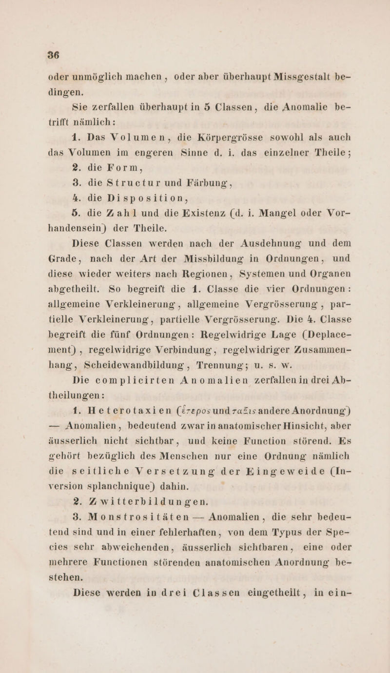 oder unmöglich machen , oder aber überhaupt Missgestalt be- dingen. Sie zerfallen überhaupt in 5 Classen, die Anomalie be- trifft nämlich: 1. Das Volumen, die Körpergrösse sowohl als auch das Volumen im engeren Sinne d. i. das einzelner Theile; 2. die Form, 3. die Structur und Färbung, 4. die Disposition, 5. die Zahl und die Existenz (d. i. Mangel oder Vor- handensein) der Theile. Diese Classen werden nach der Ausdehnung und dem Grade, nach der Art der Missbildung in Ordnungen, und diese wieder weiters nach Regionen, Systemen und Organen abgetheilt. So begreift die 1. Classe die vier Ordnungen: allgemeine Verkleinerung, allgemeine Vergrösserung , par- tielle Verkleinerung, partielle Vergrösserung. Die 4. Classe begreift die fünf Ordnungen: Regelwidrige Lage (Deplace- ment), regelwidrige Verbindung‘, regelwidriger Zusammen- hang, Scheidewandbildung , Trennung; u. Ss. w. Die complicirten Anomalien zerfallen in drei Ab- theilungen: 1. Heterotaxien (£reposundraäıs andere Anordnung;) — Anomalien, bedeutend zwar in anatomischer Hinsicht, aber äusserlich nicht sichtbar, und keine Function störend. Es gehört bezüglich des Menschen nur eine Ordnung nämlich die seitliche Versetzung der Eingeweide (In- version splanchnique) dahin. 2. Awitterbildungen. 3. Monstrositäten — Anomalien, die sehr bedeu- tend sind und in einer fehlerhaften, von dem Typus der Spe- cies sehr abweichenden, äusserlich sichtbaren, eine oder mehrere Functionen störenden anatomischen Anordnung be- stehen. Diese werden in drei Classen eingetheilt, in ein-
