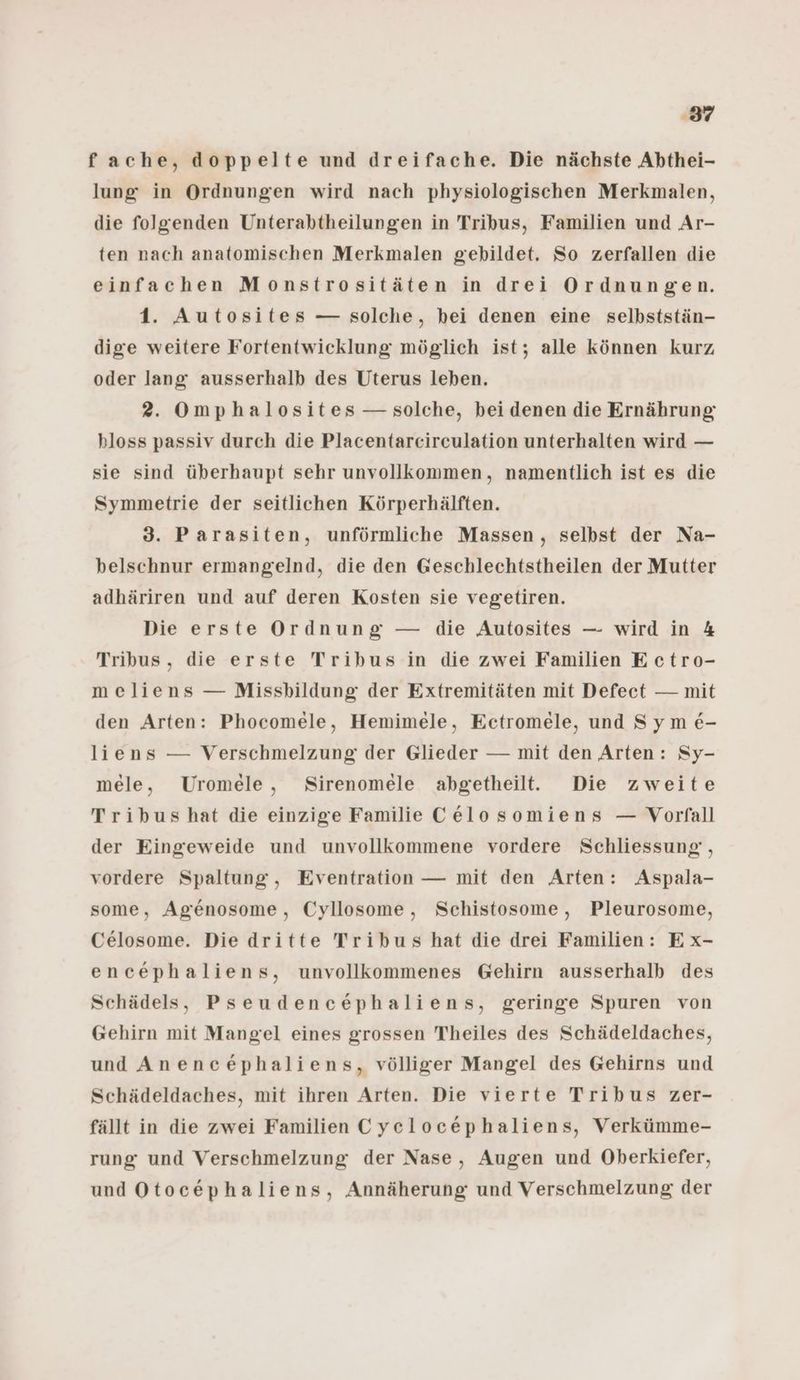 ‚37 f ache, doppelte und dreifache. Die nächste Abthei- lung in Ordnungen wird nach physiologischen Merkmalen, die folgenden Unterabtheilungen in Tribus, Familien und Ar- ten nach anatomischen Merkmalen gebildet. So zerfallen die einfachen Monstrositäten in drei Ordnungen. 1. Autosites — solche, hei denen eine selbststän- dige weitere Fortentwicklung möglich ist; alle können kurz oder lang ausserhalb des Uterus leben. 2. Omphalosites — solche, bei denen die Ernährung hloss passiv durch die Placentarcirculation unterhalten wird — sie sind überhaupt sehr unvollkommen, namentlich ist es die Symmetrie der seitlichen Körperhälften. 3. Parasiten, unförmliche Massen, selbst der Na- belschnur ermangelnd, die den Geschlechtstheilen der Mutter adhäriren und auf deren Kosten sie vegetiren. Die erste Ordnung — die Autosites — wird in 4 Tribus, die erste Tribus in die zwei Familien E ctro- meliens — Missbildung der Extremitäten mit Defeet — mit den Arten: Phocomele, Hemimele, Ectromele, und Sym &- liens — Verschmelzung der Glieder — mit den Arten: Sy- mele, Uromele, Sirenomele abgetheilt. Die zweite Tribus hat die einzige Familie Celosomiens — Vorfall der Eingeweide und unvollkommene vordere Schliessung , vordere Spaltung, Eventration — mit den Arten: Aspala- some, Agenosome, Cyllosome, Schistosome, Pleurosome, Celosome. Die dritte Tribus hat die drei Familien: Ex- encephaliens, unvollkommenes Gehirn ausserhalb des Schädels, Pseudencephaliens, geringe Spuren von Gehirn mit Mangel eines grossen Theiles des Schädeldaches, und Anencephaliens, völliger Mangel des Gehirns und Schädeldaches, mit ihren Arten. Die vierte Tribus zer- fällt in die zwei Familien Cyelocephaliens, Verkümme- rung und Verschmelzung der Nase, Augen und Oberkiefer, und Otocephaliens, Annäherung und Verschmelzung der