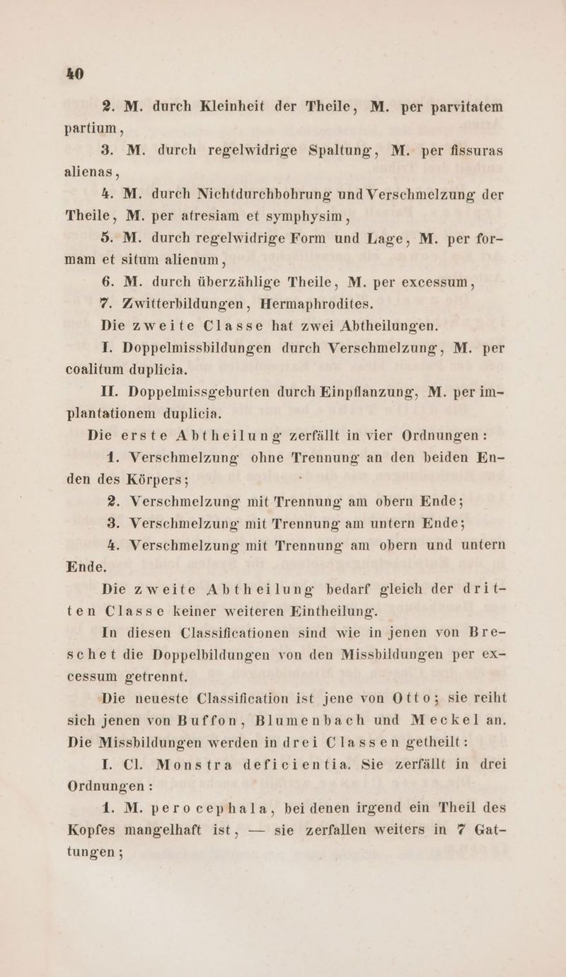 2. M. durch Kleinheit der Theile, M. per parvitatem partium, 3. M. durch regelwidrige Spaltung, M. per fissuras alienas, 4. M. durch Nichtdurchbohrung und Verschmelzung der Theile, M. per atresiam et symphysim,, 5. M. durch regelwidrige Form und Lage, M. per for- mam et situm alienum, 6. M. durch überzählige Theile, M. per excessum, 7. Zuwitterbildungen, Hermaphrodites. Die zweite Classe hat zwei Abtheilungen. I. Doppelmissbildungen durch Verschmelzung, M. per coalitum duplicia. II. Doppelmissgeburten durch Einpflanzung, M. per im- plantationem duplicia. Die erste Abtheilung zerfällt in vier Ordnungen: 1. Verschmelzung ohne Trennung an den beiden En- den des Körpers; 2. Verschmelzung mit Trennung am obern Ende; 3. Verschmelzung mit Trennung am untern Ende; 4. Verschmelzung mit Trennung am obern und untern Ende. Die zweite Abtheilung bedarf gleich der drit- ten Classe keiner weiteren Eintheilung. In diesen Classificationen sind wie in jenen von Bre- schet die Doppelbildungen von den Missbildungen per ex- cessum getrennt. Die neueste Classification ist jene von Otto; sie reiht sich jenen von Buffon, Blumenbach und Meckelan. Die Missbildungen werden in drei Classen getheilt: I. Cl. Monstra deficientia. Sie zerfällt in drei Ordnungen: 1. M. perocephala, bei denen irgend ein Theil des Kopfes mangelhaft ist, — sie zerfallen weiters in 7 Gat- tungen ;
