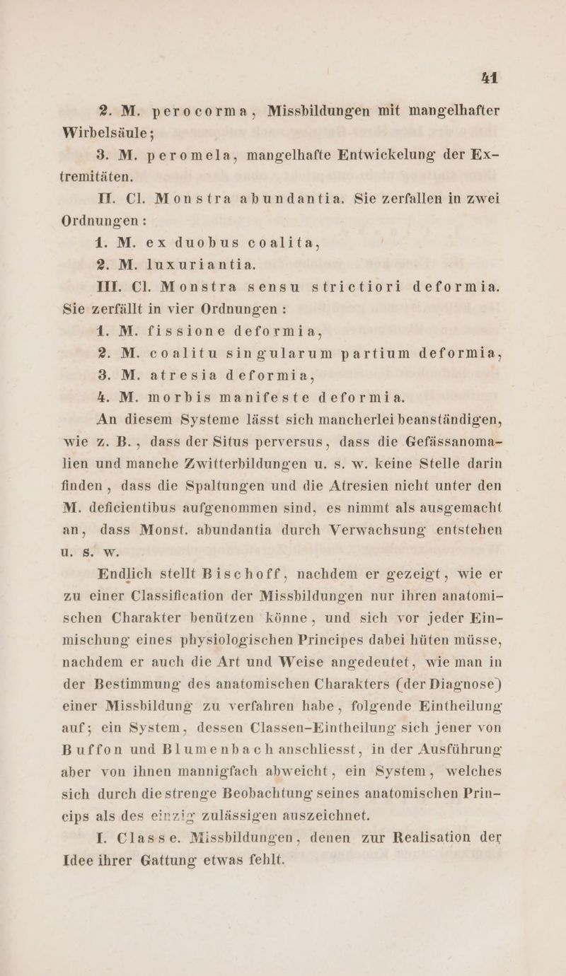 2. M. perocorma, Missbildungen mit mangelhafter Wirbelsäule; 3. M. peromela, mangelhafte Entwickelung der Ex- tremitäten. II. Cl. Monstra abundantia. Sie zerfallen in zwei Ordnungen: 1. M. ex duobus coalita, 2. M. luxuriantia. III. Cl. Monstra sensu striectiori deformia. Sie zerfällt in vier Ordnungen : 1. M. fissione deformia, 2. M. coalitu singularum partium deformia, 3. M. atresia deformia, 4. M. morbis manifeste deformia. An diesem Systeme lässt sich mancherlei beanständigen, wie z. B., dass der Situs perversus, dass die Gefässanoma- lien und manche Zwitterbildungen u. s. w. keine Stelle darin finden, dass die Spaltungen und die Atresien nicht unter den M. deficientibus aufgenommen sind, es nimmt als ausgemacht an, dass Monst. abundantia durch Verwachsung entstehen u. 8. W. Endlich stellt Bischoff, nachdem er gezeigt, wie er zu einer Classification der Missbildungen nur ihren anatomi- schen Charakter benützen könne, und sich vor jeder Ein- mischung eines physiologischen Prineipes dabei hüten müsse, nachdem er auch die Art und Weise angedeutet, wie man in der Bestimmung des anatomischen Charakters (der Diagnose) einer Missbildung zu verfahren habe, folgende Eintheilung auf; ein System, dessen Classen-Eintheilung sich jener von Buffon und Blumenbach anschliesst, in der Ausführung aber von ihnen mannigfach abweicht, ein System, welches sich durch die strenge Beobachtung seines anatomischen Prin- eips als des einzig zulässigen auszeichnet. I. Classe. Missbildungen, denen zur Realisation der Idee ihrer Gattung etwas fehlt.