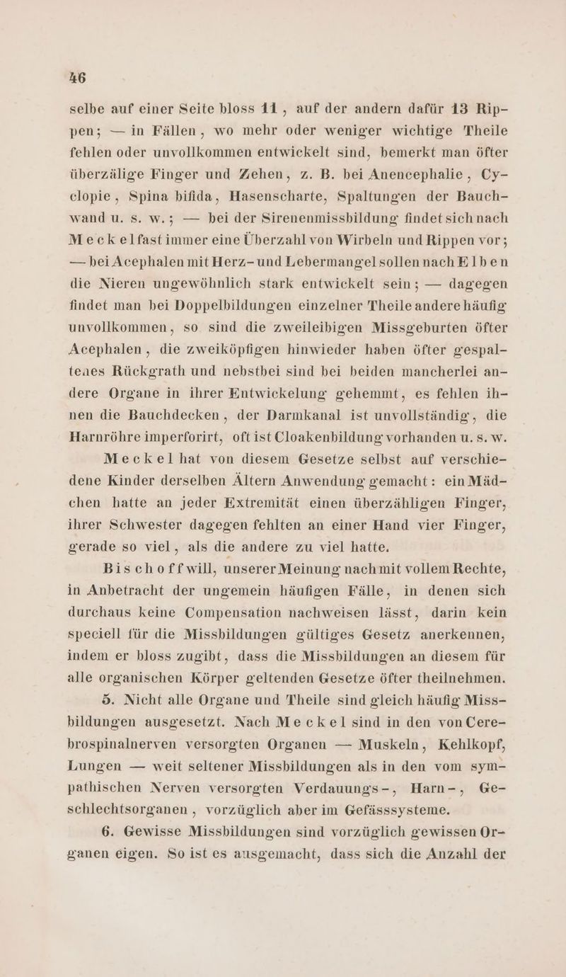 selbe auf einer Seite bloss 11 , auf der andern dafür 13 Rip- pen; — in Fällen, wo mehr oder weniger wichtige Theile fehlen oder unvollkommen entwickelt sind, bemerkt man öfter überzälige Finger und Zehen, z. B. bei Anencephalie , Cy- clopie, Spina bifida, Hasenscharte, Spaltungen der Bauch- wand u. Ss. w.; — bei der Sirenenmissbildung findet sich nach Meckelfast immer eine Überzahl von Wirbeln und Rippen vor; — bei Acephalen mit Herz-und LebermangelsollennachElben die Nieren ungewöhnlich stark entwickelt sein; — dagegen findet man bei Doppelbildungen einzelner Theile andere häufig unvollkommen, so sind die zweileibigen Missgeburten öfter Acephalen , die zweiköpfigen hinwieder haben öfter gespal- teaes Rückgrath und nebstbei sind bei beiden mancherlei an- dere Organe in ihrer Entwickelung gehemmt, es fehlen ih- nen die Bauchdecken, der Darmkanal ist unvollständig, die Harnröhre imperforirt, oft ist Cloakenbildung vorhanden u. s. w. Meckelhat von diesem Gesetze selbst auf verschie- dene Kinder derselben Ältern Anwendung gemacht: ein Mäd- chen hatte an jeder Extremität einen überzähligen Finger, ihrer Schwester dagegen fehlten an einer Hand vier Finger, gerade so viel, als die andere zu viel hatte. Bischoffwill, unserer Meinung nachmit vollem Rechte, in Anbetracht der ungemein häufigen Fälle, in denen sich durchaus keine Compensation nachweisen lässt, darin kein speciell für die Missbildungen gültiges Gesetz anerkennen, indem er bloss zugibt, dass die Missbildungen an diesem für alle organischen Körper geltenden Gesetze öfter theilnehmen. 5. Nicht alle Organe und Theile sind gleich häufig Miss- bildungen ausgesetzt. Nach Meckel sind in den von Cere- brospinalnerven versorgten Organen — Muskeln, Kehlkopf, Lungen — weit seltener Missbildungen als in den vom sym- pathischen Nerven versorgten Verdauungs-, Harn-, Ge- schlechtsorganen , vorzüglich aber im Gefässsysteme. 6. Gewisse Missbildungen sind vorzüglich gewissen Or- ganen eigen. So ist es ausgemacht, dass sich die Anzahl der