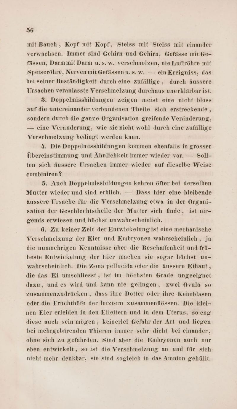 mit Bauch , Kopf mit Kopf, Steiss mit Steiss mit einander verwachsen. Immer sind Gehirn und Gehirn, Gefässe mit Ge- fässen, Darm mit Darm u. s. w. verschmolzen, nie Luftröhre mit Speiseröhre, Nerven mit Gefässen u. s.w. — ein Ereigniss, das bei seiner Beständigkeit durch eine zufällige, durch äussere Ursachen veranlasste Verschmelzung durchaus unerklärbar ist. 3. Doppelmissbildungen zeigen meist eine nicht bloss auf die untereinander verbundenen Theile sich erstreckende , sondern durch die ganze Organisation greifende Veränderung, — eine Veränderung, wie sie nicht wohl durch eine zufällige Verschmelzung: bedingt werden kann. 4. Die Doppelmissbildungen kommen ebenfalls in grosser Übereinstimmung und Ähnlichkeit immer wieder vor. — Soll- ten sich äussere Ursachen immer wieder auf dieselbe Weise combiniren ? 5. Auch Doppelmissbildungen kehren öfter bei derselben Mutter wieder und sind erblich. — Dass hier eine bleibende äussere Ursache für die Verschmelzung etwa in der Organi- sation der Geschlechtstheile der Mutter sich finde, ist nir- grends erwiesen und höchst unwahrscheinlich. 6. Zu keiner Zeit der Entwickelung ist eine mechanische Verschmelzung der Eier und Embryonen wahrscheinlich , ja die nunmehrigen Kenntnisse über die Beschaffenheit und frü- heste Entwickelung der Eier machen sie sogar höchst un- wahrscheinlich. Die Zona pellucida oder die äussere Eihaut, die das Ei umschliesst , ist im höchsten Grade ungeeignet dazu, und es wird und kann nie gelingen, zwei Ovula so zusammenzudrücken , dass ihre Dotter oder ihre Keimblasen oder die Fruchthöfe der letztern zusammenflössen. Die klei- nen Eier erleiden in den Eileitern und in dem Uterus, so eng diese auch sein mögen, keinerlei Gefahr der Art und liegen bei mehrgebärenden Thieren immer sehr dicht bei einander, ohne sich zu gefährden. Sind aber die Embryonen auch nur eben entwickelt, so ist die Verschmelzung an und für sich nicht mehr denkbar, sie sind sogleich in das Amnion gehüllt,