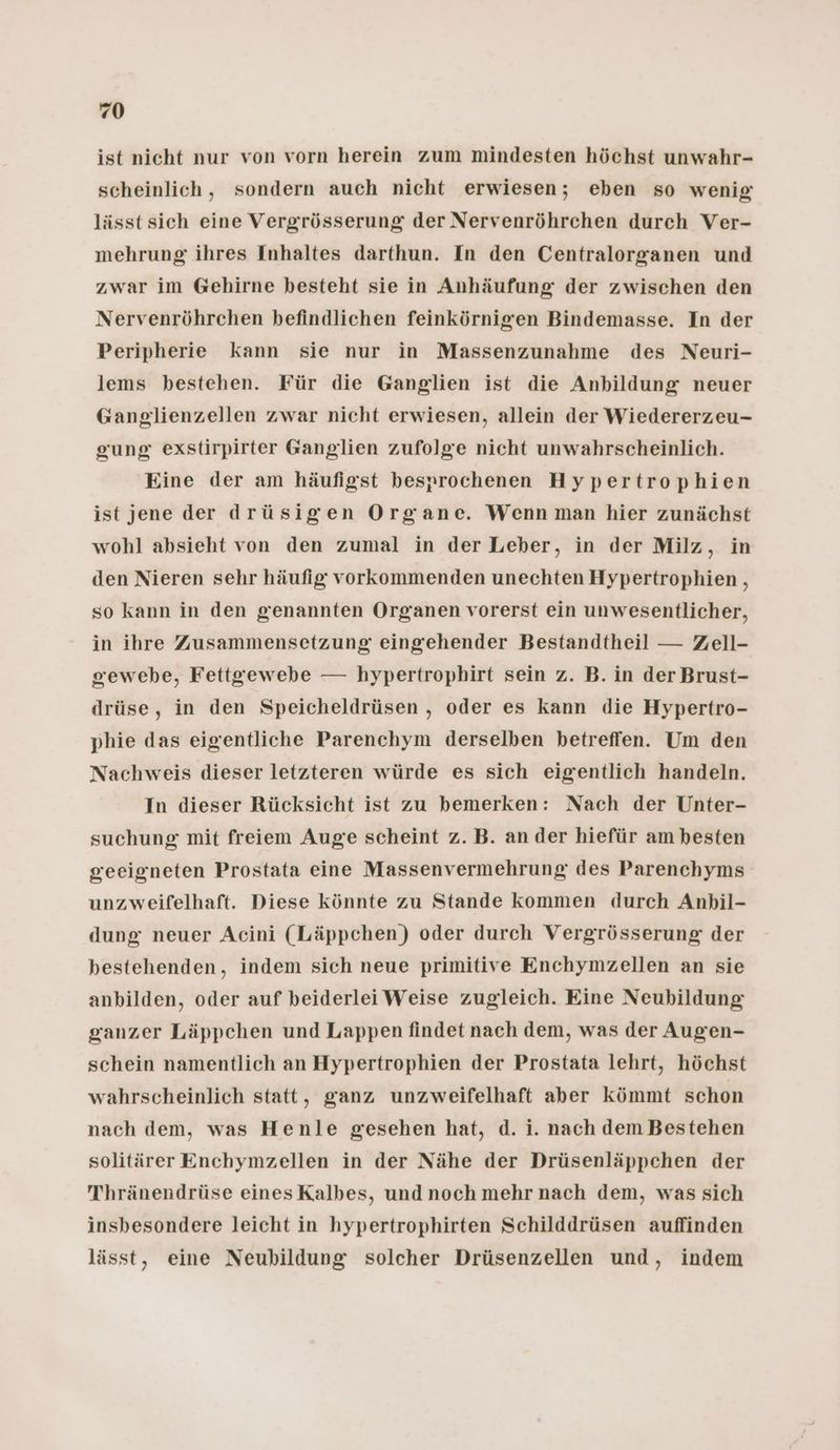 0 ist nicht nur von vorn herein zum mindesten höchst unwahr- scheinlich, sondern auch nicht erwiesen; eben so wenig lässt sich eine Vergrösserung der Nervenröhrchen durch Ver- mehrung ihres Inhaltes darthun. In den Centralorganen und zwar im Gehirne besteht sie in Anhäufung der zwischen den Nervenröhrchen befindlichen feinkörnigren Bindemasse. In der Peripherie kann sie nur in Massenzunahme des Neuri- lems bestehen. Für die Ganglien ist die Anbildung neuer Ganglienzellen zwar nicht erwiesen, allein der Wiedererzeu- gung exstirpirter Ganglien zufolge nicht unwahrscheinlich. Eine der am häufigst besprochenen Hypertrophien ist jene der drüsigen Organe. Wenn man hier zunächst wohl absieht von den zumal in der Leber, in der Milz, in den Nieren sehr häufig vorkommenden unechten Hypertrophien , so kann in den genannten Organen vorerst ein unwesentlicher, in ihre Zusammensetzung eingehender Bestandtheil — Zell- gewebe, Fettgewebe — hypertrophirt sein z. B. in der Brust- drüse, in den Speicheldrüsen , oder es kann die Hypertro- phie das eigentliche Parenchym derselben betreffen. Um den Nachweis dieser letzteren würde es sich eigentlich handeln. In dieser Rücksicht ist zu bemerken: Nach der Unter- suchung mit freiem Auge scheint z.B. an der hiefür am besten geeigneten Prostata eine Massenvermehrung des Parenchyms unzweifelhaft. Diese könnte zu Stande kommen durch Anbil- dung neuer Acini (Läppchen) oder durch Vergrösserung der bestehenden, indem sich neue primitive Enchymzellen an sie anbilden, oder auf beiderlei Weise zugleich. Eine Neubildung ganzer Läppchen und Lappen findet nach dem, was der Augen- schein namentlich an Hypertrophien der Prostata lehrt, höchst wahrscheinlich statt, ganz unzweifelhaft aber kömmt schon nach dem, was Henle gesehen hat, d. i. nach dem Bestehen solitärer Enchymzellen in der Nähe der Drüsenläppchen der Thränendrüse eines Kalbes, und noch mehr nach dem, was sich insbesondere leicht in hypertrophirten Schilddrüsen auffinden lässt, eine Neubildung solcher Drüsenzellen und, indem