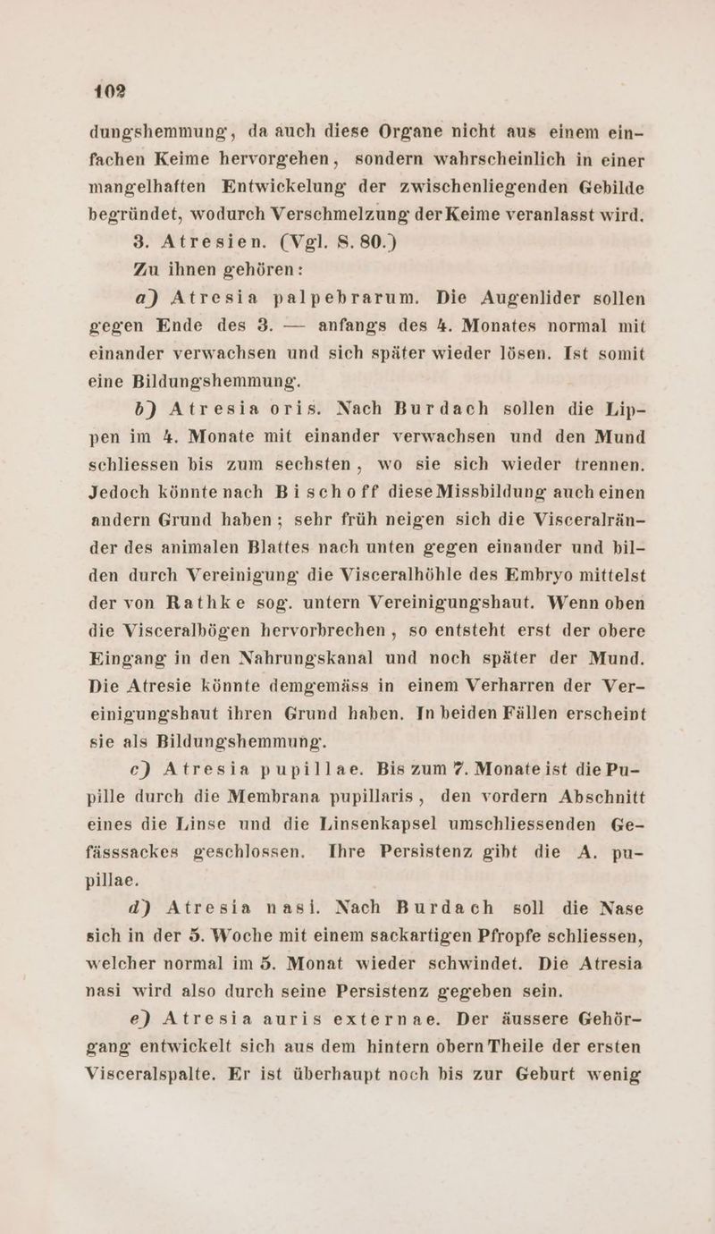 dungshemmung, da auch diese Organe nicht aus einem ein- fachen Keime hervorgehen, sondern wahrscheinlich in einer mangelhaften Entwickelung der zwischenliegenden Gebilde begründet, wodurch Verschmelzung derKeime veranlasst wird. 3. Atresien. (Vgl. 8.80.) Zu ihnen gehören: a) Atresia palpebrarum. Die Augenlider sollen gegen Ende des 3. — anfangs des 4. Monates normal mit einander verwachsen und sich später wieder lösen. Ist somit eine Bildungshemmung. b) Atresia oris. Nach Burdach sollen die Lip- pen im 4. Monate mit einander verwachsen und den Mund schliessen bis zum sechsten, wo sie sich wieder trennen. Jedoch könntenach Bischoff dieseMissbildung auch einen andern Grund haben ; sehr früh neigen sich die Visceralrän- der des animalen Blattes nach unten gegen einander und bil- den durch Vereinigung die Visceralhöhle des Embryo mittelst der von Rathke sog. untern Vereinigungshaut. Wenn oben die Visceralbögen hervorbrechen , so entsteht erst der obere Eingang in den Nahrungskanal und noch später der Mund. Die Atresie könnte demgemäss in einem Verharren der Ver- einigungshaut ihren Grund haben. In beiden Fällen erscheint sie als Bildungshemmung. ce) Atresia pupillae. Bis zum 7. Monate ist die Pu- pille durch die Membrana pupillaris, den vordern Abschnitt eines die Linse und die Linsenkapsel umschliessenden Ge- fässsackes geschlossen. Ihre Persistenz giht die A. pu- pillae. d) Atresia nasi. Nach Burdach soll die Nase sich in der 5. Woche mit einem sackartigen Pfropfe schliessen, welcher normal im 5. Monat wieder schwindet. Die Atresia nasi wird also durch seine Persistenz gegeben sein. e) Atresia auris externae. Der äussere Gehör- gang entwickelt sich aus dem hintern obern Theile der ersten Visceralspalte. Er ist überhaupt noch bis zur Geburt wenig