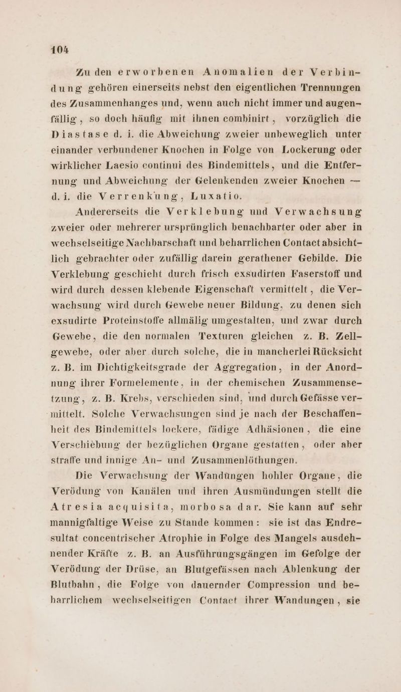 Zu den erworbenen Anomalien der Verbin- dung gehören einerseits nebst den eigentlichen Trennungen des Zusammenhanges und, wenn auch nicht immer und augen- fällig, so doch häufig mit ihnen combinirt, vorzüglich die Diastased. ji. die Abweichung zweier unbeweglich unter einander verbundener Knochen in Folge von Lockerung oder wirklicher Laesio eontinui des Bindemittels, und die Entfer- nung und Abweichung der Gelenkenden zweier Knochen — d.i. die Verrenkung, Luxatio. f Andererseits die Verklebung und Verwachsung zweier oder mehrerer ursprünglich benachbarter oder aber in wechselseitige Nachbarschaft und beharrlichen Contact absicht- lich gebrachter oder zufällig darein gerathener Gebilde. Die Verklebung: geschieht durch frisch exsudirten Faserstoff und wird durch dessen klebende Eigenschaft vermittelt, die Ver- wachsung wird durch Gewebe neuer Bildung, zu denen sich exsudirte Proteinstoffe allmälig umgestalten, und zwar durch Gewebe, die den normalen Texturen gleichen z. B. Zell- gewehe, oder aber durch solche, die in mancherlei Rücksicht z. B. im Dichtigkeitsgrade der Aggregation, in der Anord- nung ihrer Formelemente, in der chemischen Zusammense- tzung, 2. B. Krebs, verschieden sind, und durch Gefässe ver- mittelt. Solche Verwachsungen sind je nach der Beschaffen- heit des Bindemittels lockere, fädige Adhäsionen , die eine Verschiebung der bezüglichen Organe gestatten, oder aber straffe und innige An- und Zusammenlöthungen. Die Verwachsung der Wandüngen hohler Organe, die Verödung von Kanälen und ihren Ausmündungen stellt die Atresia acquisita, morbosa dar. Sie kann auf sehr mannigfaltige Weise zu Stande kommen: sie ist das Endre- sultat concentrischer Atrophie in Folge des Mangels ausdeh- nender Kräfte z. B. an Ausführungsgängen im Gefolge der Verödung der Drüse, an Blutgefässen nach Ablenkung der Blutbahn,, die Folge von dauernder Compression und be- harrlichem wechselseitfigen Contact ihrer Wandungen , sie