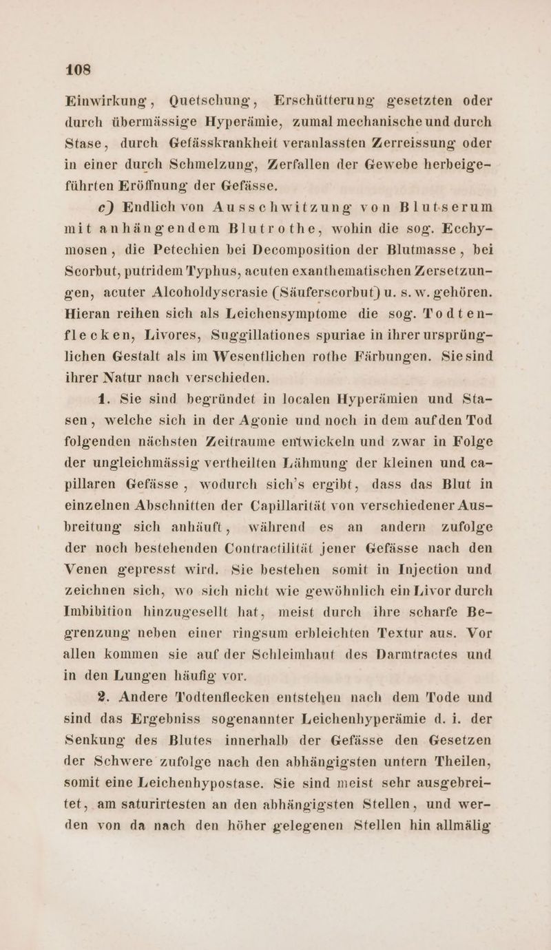 Einwirkung, Quetschung, Erschütterung gesetzten oder durch übermässige Hyperämie, zumal mechanische und durch Stase, durch Gefässkrankheit veranlassten Zerreissung oder in einer durch Schmelzung, Zerfallen der Gewebe herheige- führten Eröffnung der Gefässe. c) Endlich von Ausschwitzung von Blutserum mit anhängendem Blutrothe, wohin die sog. Ecchy- mosen, die Petechien bei Decomposition der Blutmasse , bei Scorbut, putridem Typhus, acuten exanthematischen Zersetzun- gen, acuter Alcoholdysecrasie (Säuferscorbut) u. s. w. gehören. Hieran reihen sich als Leichensymptome die sog. Todten- fleceken, Livores, Suggillationes spuriae in ihrer ursprüng- lichen Gestalt als im Wesentlichen rothe Färbungen. Sie sind ihrer Natur nach verschieden. 1. Sie sind begründet in localen Hyperämien und Sta- sen, welche sich in der Agonie und noch in dem aufden Tod folgenden nächsten Zeitraume entwickeln und zwar in Folge der ungleichmässig vertheilten Lähmung der kleinen und ca- pillaren Gefässe , wodurch sich’s ergibt, dass das Blut in einzelnen Abschnitten der Capillarität von verschiedener Aus- breitung sich anhäuft, während es an andern zufolge der noch bestehenden Contractilität jener Gefässe nach den Venen gepresst wird. Sie bestehen somit in Injection und zeichnen sich, wo sich nicht wie gewöhnlich ein Livor durch Imbibition hinzugesellt hat, meist durch ihre scharfe Be- grenzung neben einer ringsum erbleichten Textur aus. Vor allen kommen sie auf der Schleimhaut des Darmtractes und in den Lungen häufig vor. 2. Andere Todtenflecken entstehen nach dem Tode und sind das Ergebniss sogenannter Leichenhyperämie d.i. der Senkung des Blutes innerhalb der Gefässe den Gesetzen der Schwere zufolge nach den abhängigsten untern Theilen, somit eine Leichenhypostase. Sie sind meist sehr ausgebrei- tet, am saturirtesten an den abhängigsten Stellen, und wer- den von da nach den höher gelegenen Stellen hin allmälig
