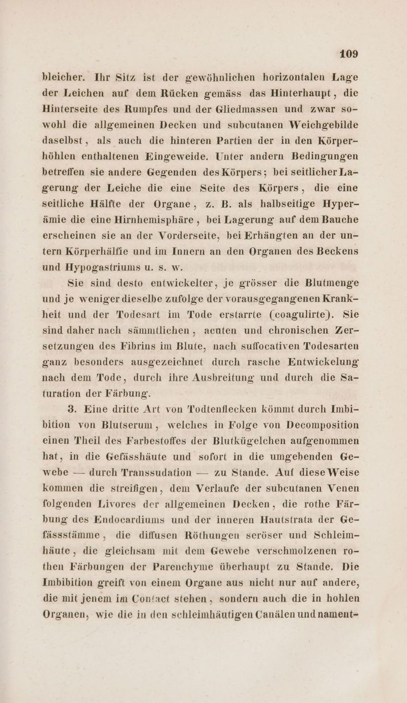 bleicher. Ihr Sitz ist der gewöhnlichen horizontalen Lage der Leichen auf dem Rücken gemäss das Hinterhaupt , die Hinterseite des Rumpfes und der Gliedmassen und zwar so- wohl die allgemeinen Decken und subeutanen Weichgebilde daselbst, als auch die hinteren Partien der in den Körper- höhlen enthaltenen Eingeweide. Unter andern Bedingungen betreffen sie andere Gegenden des Körpers; bei seitlicher La- gerung der Leiche die eine Seite des Körpers, die eine seitliche Hälfte der Organe, z. B. als halbseitige Hyper- ämie die eine Hirnhemisphäre , bei Lagerung auf dem Bauche erscheinen sie an der Vorderseite, bei Erhängten an der un- tern Körperhälfie und im Innern an den Organen des Beckens und Hypogastriums u. S. w. Sie sind desto entwickelter, je grösser die Blutmenge und je weniger dieselbe zufolge der vorausgegangenen Krank- heit und der Todesart im Tode erstarrte (coagulirte). Sie sind daher nach sämmtlichen , acuten und chronischen Zer- setzungen des Fibrins im Blute, nach suflocativen Todesarten ganz besonders ausgezeichnet durch rasche Entwickelung nach dem Tode, durch ihre Ausbreitung und durch die Sa- turation der Färbung. 3. Eine dritte Art von Todtenflecken kömmt durch Imbi- bition von Blutserum, welches in Folge von Decomposition einen Theil des Farbestoffes der Blutkügelchen aufgenommen hat, in die Gefässhäute und sofort in die umgehenden Ge- webe — durch Transsudation — zu Stande. Auf diese Weise kommen die streifigen, dem Verlaufe der subcutanen Venen folgenden Livores der allgemeinen Decken, die rothe Fär- bung des Endocardiums und der inneren Hautstrata der Ge- fässstämme , die diffusen Röthungen seröser und Schleim- häute, die gleichsam mit dem Gewebe verschmolzenen ro- then Färbungen der Parenchyme überhaupt zu Stande. Die Imbibition greift von einem Organe aus nicht nur auf andere, die mit jenem im Con‘act stehen, sondern auch die in hohlen Organen, wie die in den schleimhäutigen Canälen und nament-
