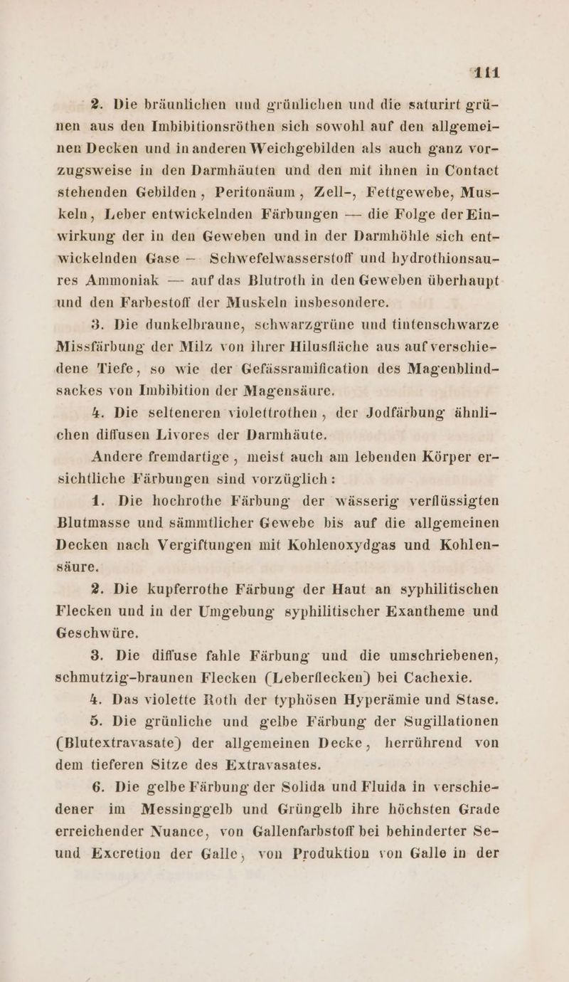 2. Die bräunlichen und grünlichen und die saturirt grü- nen aus den Imbibitionsröthen sich sowohl auf den allgemei- nen Decken und inanderen Weichgebilden als auch ganz vor- zugsweise in den Darmhäuten und den mit ihnen in Contact stehenden Gebilden , Peritonäum , Zell-, Fettgewebe, Mus- keln, Leber entwickelnden Färbungen — die Folge der Ein- wirkung der in den Geweben und in der Darmhöhle sich ent- wickelnden Gase — Schwefelwasserstoff und hydrothionsau- res Ammoniak — auf das Blutroth in den Geweben überhaupt und den Farbestoff der Muskeln insbesondere. 3. Die dunkelbraune, schwarzgrüne und tintenschwarze Missfärbung der Milz von ihrer Hilusfläche aus auf verschie- dene Tiefe, so wie der Gefässramification des Magenblind- sackes von Imbibition der Magensäure. 4. Die selteneren violettrothen , der Jodfärbung ähnli- chen diffusen Livores der Darmhäute. Andere fremdartige , meist auch am lebenden Körper er- sichtliche Färbungen sind vorzüglich: 1. Die hochrothe Färbung der wässerig verflüssigten Blutmasse und sämmtlicher Gewebe bis auf die allgemeinen Decken nach Vergiftungen mit Kohlenoxydgas und Kohlen- säure. 2. Die kupferrothe Färbung der Haut an syphilitischen Flecken und in der Umgebung syphilitischer Exantheme und Geschwüre. 3. Die diffuse fahle Färbung und die umschriebenen, schmutzig-braunen Flecken (Leberflecken) bei Cachexie. 4. Das violette Roth der typhösen Hyperämie und Stase. ö. Die grünliche und gelbe Färbung der Sugillationen (Blutextravasate) der allgemeinen Decke, herrührend von dem tieferen Sitze des Extravasates. 6. Die gelbe Färbung der Solida und Fluida in verschie- dener im Messinggelb und Grüngelb ihre höchsten Grade erreichender Nuance, von Gallenfarbstoff bei behinderter Se- und Excretion der Galle, von Produktion von Galle in der