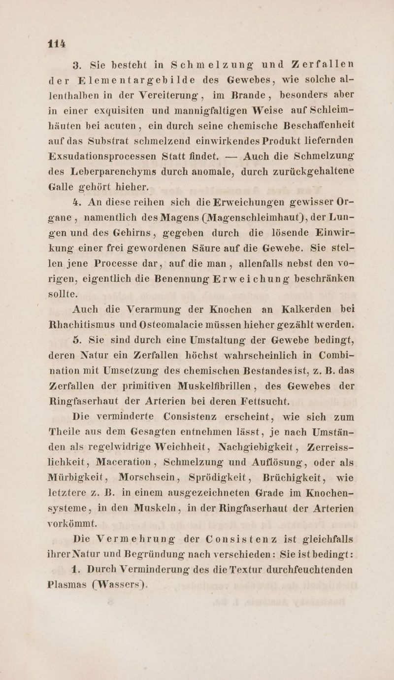 3. Sie besteht in Schmelzung und Zerfallen der Elementargebilde des Gewebes, wie solche al- lenthalben in der Vereiterung, im Brande, besonders aber in einer exquisiten und mannigfaltigen Weise auf Schleim- häuten bei acuten, ein durch seine chemische Beschaffenheit auf das Substrat schmelzend einwirkendes Produkt liefernden Exsudationsprocessen Statt findet. — Auch die Schmelzung des Leberparenchyms durch anomale, durch zurückgehaltene Galle gehört hieher. 4. An diese reihen sich die Erweichungen gewisser Or- gane, namentlich des Magens (Magenschleimhaut), der Lun- gen und des Gehirns, gegeben durch die lösende Einwir- kung: einer frei gewordenen Säure auf die Gewebe. Sie stel- len jene Processe dar, auf die man, allenfalls nebst den vo- rigen, eigentlich die Benennung Erweichung beschränken sollte. Auch die Verarmung der Knochen an Kalkerden bei Rhachitismus und Osteomalacie müssen hieher gezählt werden. 5. Sie sind durch eine Umstaltung der Gewebe bedingt, deren Natur ein Zerfallen höchst wahrscheinlich in Combi- nation mit Umsetzung des chemischen Bestandesist, z. B. das Zweerfallen der primitiven Muskelfibrillen, des Gewebes der Ringfaserhaut der Arterien bei deren Fettsucht. Die verminderte Consistenz erscheint, wie sich zum Theile aus dem Gesagten entnehmen lässt, je nach Umstän- den als regelwidrige Weichheit, Nachgiebigkeit, Zerreiss- lichkeit, Maceration, Schmelzung und Auflösung, oder als Mürbigkeit, Morschsein, Sprödigkeit, Brüchigkeit, wie letztere z. B. in einem ausgezeichneten Grade im Knochen- systeme, in den Muskeln, in der Ringfaserhaut der Arterien vorkömmt. Die Vermehrung der Consistenz ist gleichfalls ihrer Natur und Begründung nach verschieden: Sie ist bedingt: 1. Durch Verminderung des die Textur durchfeuchtenden Plasmas (Wassers).