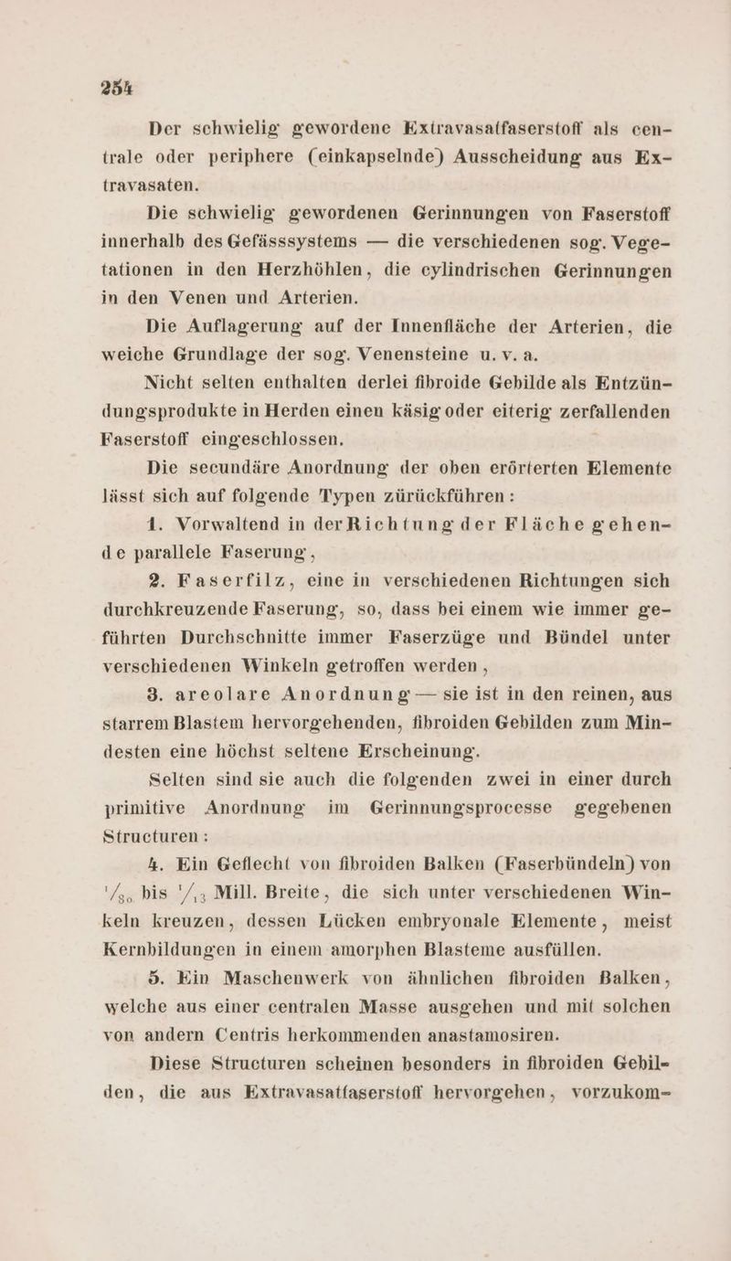 Der schwielig gewordene Extravasaffaserstoff als cen- trale oder periphere (einkapselnde) Ausscheidung aus Ex- travasaten. Die schwielig gewordenen Gerinnungen von Faserstoff innerhalb des Gefässsystems — die verschiedenen sog. Vege- tationen in den Herzhöhlen, die cylindrischen Gerinnungen in den Venen und Arterien. Die Auflagerung auf der Innenfläche der Arterien, die weiche Grundlage der sog. Venensteine u.v.a. Nicht selten enthalten derlei fihroide Gebilde als Entzün- dungssprodukte in Herden einen käsig oder eiterig zerfallenden Faserstoff eingeschlossen. Die secundäre Anordnung der oben erörterten Elemente lässt sich auf folgende Typen zürückführen: 1. Vorwaltend in derRichtungder Fläche gehen- de parallele Faserung, 2. Faserfilz, eine in verschiedenen Richtungen sich durchkreuzende Faserung, so, dass bei einem wie immer ge- führten Durchschnitte immer Faserzüge und Bündel unter verschiedenen Winkeln getroffen werden , 3. areolare Anordnung —- sie ist in den reinen, aus starrem Blastem hervorgiehenden, fibroiden Gebilden zum Min- desten eine höchst seltene Erscheinung. Selten sind sie auch die folgenden zwei in einer durch primitive Anordnung im Gerinnungsprocesse gegebenen Structuren: 4. Ein Geflecht von fibroiden Balken (Faserbündeln) von '/,. bis '/,, Mill. Breite, die sich unter verschiedenen Win- keln kreuzen, dessen Lücken embryonale Elemente, meist Kernbildungen in einem amorphen Blasteme ausfüllen. 8. Ein Maschenwerk von ähnlichen fibroiden Balken, welche aus einer centralen Masse ausgehen und mit solchen von andern Centris herkommenden anastamosiren. Diese Structuren scheinen besonders in fihroiden Gebil- den, die aus Extravasatfaserstofl hervorgehen, vorzukom-