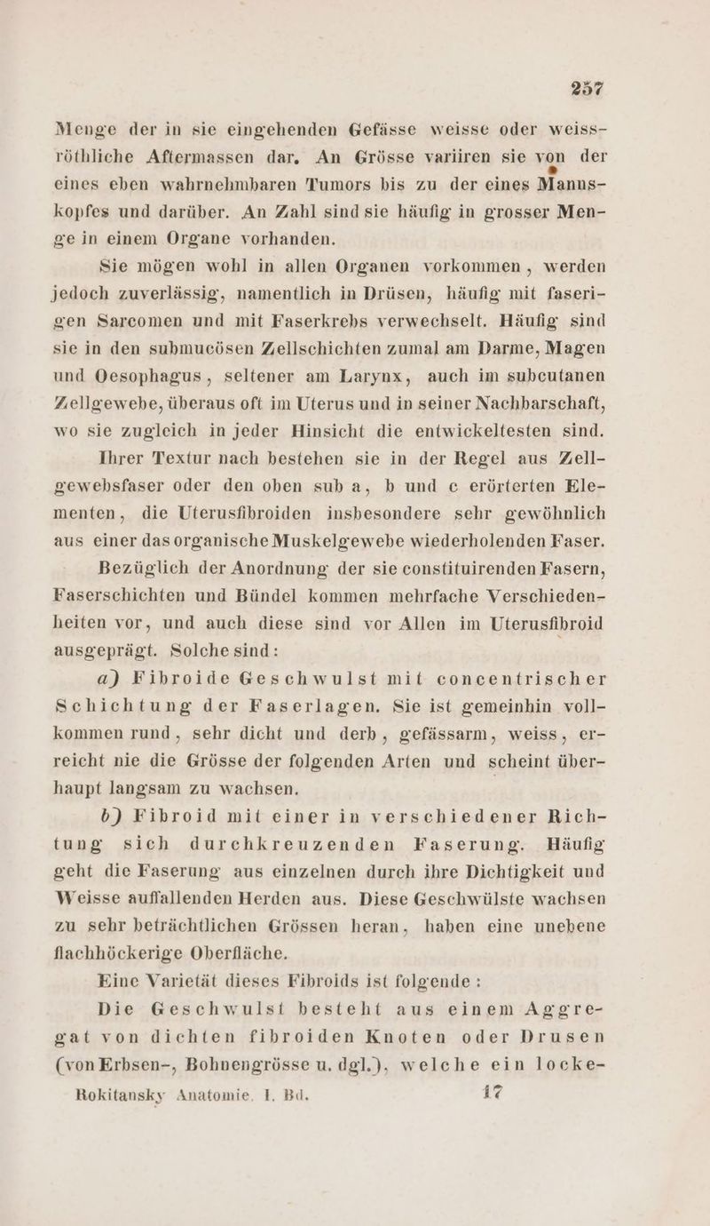 Menge der in sie eingehenden Gefässe weisse oder weiss- röthliche Aftermassen dar. An Grösse varliren sie von der eines eben wahrnehmbaren Tumors bis zu der eines Manns- kopfes und darüber. An Zahl sind sie häufig in grosser Men- gein einem Organe vorhanden. Sie mögen wohl in allen Organen vorkommen , werden jedoch zuverlässig, namentlich in Drüsen, häufig mit faseri- gen Sarcomen und mit Faserkrebs verwechselt. Häufig sind sie in den submucösen Zellschichten zumal am Darme, Magen und Oesophagus, seltener am Larynx, auch im subcutanen Zuellgewebe, überaus oft im Uterus und in seiner Nachbarschaft, wo sie zugleich in jeder Hinsicht die entwickeltesten sind. Ihrer Textur nach bestehen sie in der Regel aus Zell- gewebsfaser oder den oben sub a, b und c erörterten Ele- menten, die Uterusfibroiden insbesondere sehr gewöhnlich aus einer dasorganische Muskelgewebe wiederholenden Faser. Bezüglich der Anordnung der sie constituirenden Fasern, Faserschichten und Bündel kommen mehrfache Verschieden- heiten vor, und auch diese sind vor Allen im Uterusfibroid ausgeprägt. Solche sind: a) Fibroide Geschwulst mit concentrischer Schichtung der Faserlagen. Sie ist gemeinhin voll- kommen rund, sehr dicht und derb, gefässarm, weiss, eI- reicht nie die Grösse der folgenden Arten und scheint über- haupt langsam zu wachsen. | b) Fibroid mit einer in verschiedener Rich- tung sich durchkreuzenden Faserung. Häufig geht die Faserung aus einzelnen durch ihre Dichtigkeit und Weisse auflallenden Herden aus. Diese Geschwülste wachsen zu sehr beträchtlichen Grössen heran, haben eine unebene flachhöckerige Oberfläche. Eine Varietät dieses Fibroids ist folgende: Die Geschwulst besteht aus einem Aggre- gat von dichten fibroiden Knoten oder Drusen (von Erbsen-, Bohnengrösse u. dgl.), welche ein locke- Rokitansky Anatomie, 1. Bd. 17