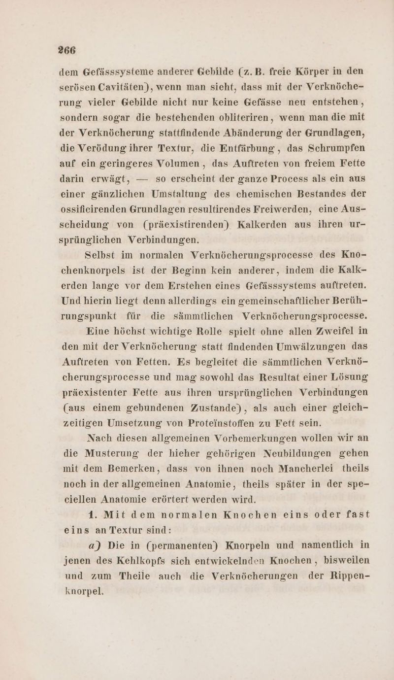 dem Gefässsysteme anderer Gebilde (z.B. freie Körper in den serösen Cavitäten), wenn man sieht, dass mit der Verknöche- rung: vieler Gebilde nicht nur keine Gefässe neu entstehen, sondern sogar die bestehenden obhliteriren, wenn man die mit der Verknöcherung stattfindende Abänderung der Grundlagen, die Verödung ihrer Textur, die Entfärbung , das Schrumpfen auf ein geringeres Volumen, das Auftreten von freiem Fette darin erwägt, — so erscheint der ganze Process als ein aus einer gänzlichen Umstaltung des chemischen Bestandes der ossifieirenden Grundlagen resultirendes Freiwerden, eine Aus- scheidung von (präexistirenden) Kalkerden aus ihren ur- sprünglichen Verbindungen. Selbst im normalen Verknöcherungsprocesse des Kno- chenknorpels ist der Beginn kein anderer, indem die Kalk- erden lange vor dem Erstehen eines Gefässsystems auftreten. Und hierin liegt denn allerdings ein gemeinschaftlicher Berüh- rungspunkt für die sämmtlichen Verknöcherungsprocesse. Eine höchst wichtige Rolle spielt ohne allen Zweifel in den mit der Verknöcherung statt findenden Umwälzungen das Auftreten von Fetten. Es begleitet die sämmtlichen Verknö- cherungssprocesse und mag sowohl das Resultat einer Lösung präexistenter Fette aus ihren ursprünglichen Verbindungen (aus einem gebundenen Zustande), als auch einer gleich- zeitigen Umsetzung von Proteinstoffen zu Fett sein. Nach diesen allgemeinen Vorbemerkungen wollen wir an die Musterung der hieher gehörigen Neubildungen gehen mit dem Bemerken, dass von ihnen noch Mancherlei theils noch in der allgemeinen Anatomie, theils später in der spe- ciellen Anatomie erörtert werden wird. 1. Mit dem normalen Knochen eins oder fast eins an Textur sind: a) Die in (permanenten) Knorpeln und namentlich in jenen des Kehlkopfs sich entwickelnden Knochen , bisweilen und zum Theile auch die Verknöcherungen der Rippen- knorpel.