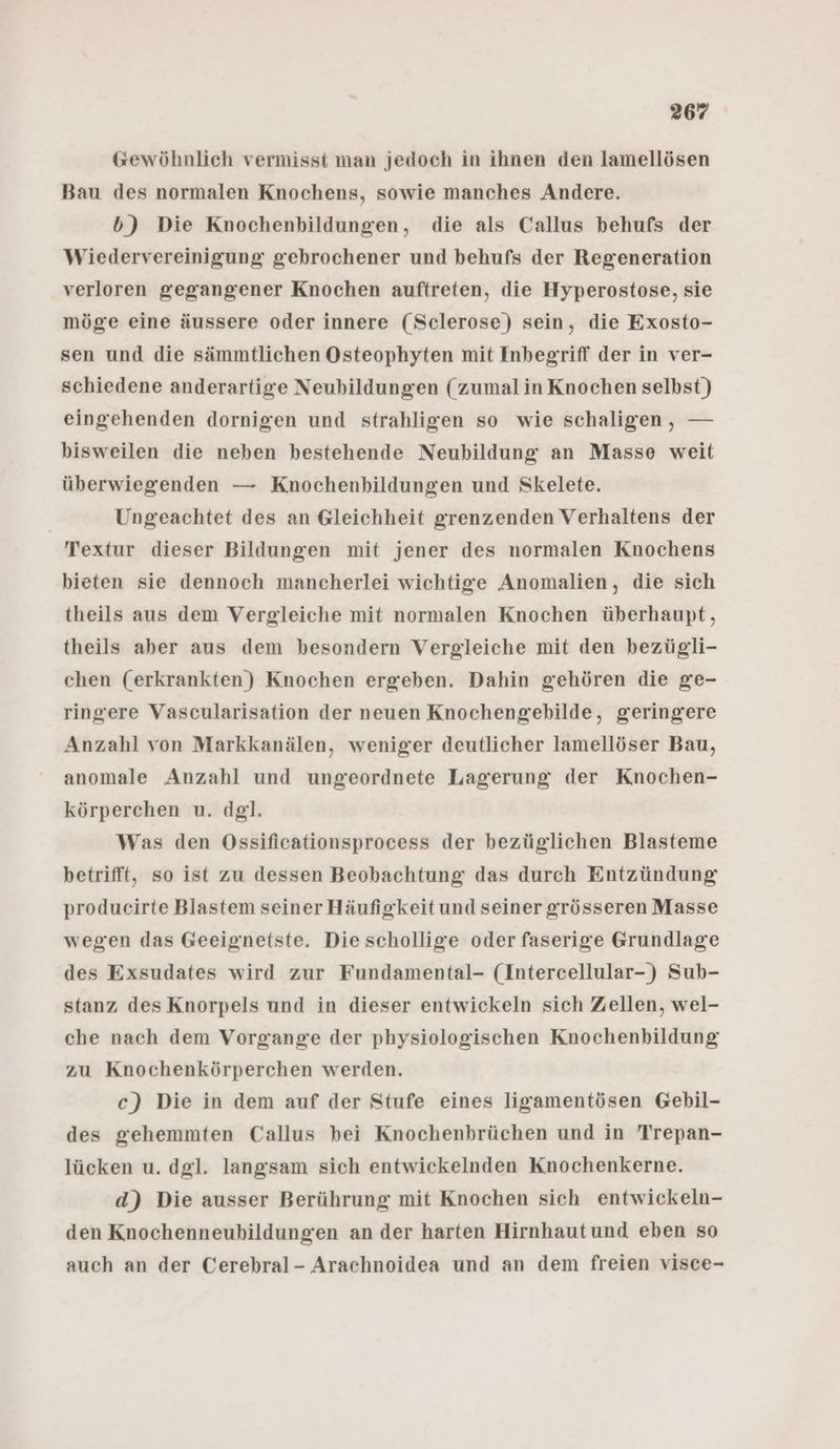 @ewöhnlich vermisst man jedoch in ihnen den lamellösen Bau des normalen Knochens, sowie manches Andere. b) Die Knochenbildungen, die als Callus behufs der Wiedervereinigung gebrochener und behufs der Regeneration verloren gegangener Knochen auftreten, die Hyperostose, sie möge eine äussere oder innere (Sclerose) sein, die Exosto- sen und die sämmtlichen Osteophyten mit Inbegriff der in ver- schiedene anderartige Neubildungen (zumal in Knochen selbst) eingehenden dornigen und strahligen so wie schaligen, — bisweilen die neben bestehende Neubildung an Masse weit überwiegenden — Knochenbildungen und Skelete. | Ungeachtet des an Gleichheit grenzenden Verhaltens der Textur dieser Bildungen mit jener des normalen Knochens bieten sie dennoch mancherlei wichtige Anomalien, die sich theils aus dem Vergleiche mit normalen Knochen überhaupt, theils aber aus dem besondern Vergleiche mit den bezügli- chen (erkrankten) Knochen ergeben. Dahin gehören die ge- ringere Vascularisation der neuen Knochengebilde, geringere Anzahl von Markkanälen, weniger deutlicher lamellöser Bau, anomale Anzahl und ungeordnete Lagerung der Knochen- körperchen u. dgl. Was den Ossificationsprocess der bezüglichen Blasteme betrifft, so ist zu dessen Beobachtung das durch Entzündung producirte Blastem seiner Häufigkeit und seiner grösseren Masse wegen das Geeignetste. Die schollige oder faserige Grundlage des Exsudates wird zur Fundamental- (Intercellular-) Sub- stanz des Knorpels und in dieser entwickeln sich Zellen, wel- che nach dem Vorgange der physiologischen Knochenbildung zu Knochenkörperchen werden. c) Die in dem auf der Stufe eines ligamentösen Gebil- des gehemmten Callus bei Knochenbrüchen und in Trepan- lücken u. dgl. langsam sich entwickelnden Knochenkerne. d) Die ausser Berührung mit Knochen sich entwickeln- den Knochenneubildungen an der harten Hirnhautund eben so auch an der Cerebral- Arachnoidea und an dem freien visce-