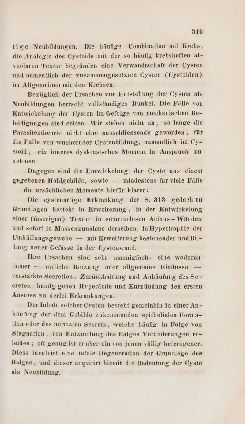 tige Neubildungen. Die häufige Combination mit Krebs, die Analogie des Cystoids mit der so häufig krebshaften al- veolaren Textur begründen eine Verwandtschaft der Cysten und namentlich der zusammengesetzten Cysten (Cystoiden) im Allgemeinen mit den Krebsen. Bezüglich der Ursachen zur Entstehung der Cysten als Neubildungen herrscht vollständiges Dunkel. Die Fälle von Entwickelung der Cysten im Gefolge von mechanischen Be- leidigungen sind selten. Wir stehen nicht an, so lange die Parasitentheorie nicht eine ausschliessende geworden, für die Fälle von wuchernder Cystenbildung, namentlich im Cy- stoid, ein inneres dyskrasisches Moment in Anspruch zu nehmen. Dagegen sind die Entwickelung der Cyste aus einem gegebenen Hohlgebilde, sowie — mindestens für viele Fälle — die ursächlichen Momente hiefür klarer: Die cystenartige Erkrankung der S. 313 gedachten Grundlagen besteht in Erweiterung , in der Entwickelung einer (faserigen) Textur in structurlosen Acinus - Wänden und sofort in Massenzunahme derselben, in Hypertrophie der Umhüllungsgewebe — mit Erweiterung bestehender und Bil- dung neuer Gefässe in der Cystenwand. Ihre Ursachen sind sehr mannigfach: eine wodurch immer — örtliche Reizung oder allgemeine Einflüsse — verstärkte Secretion, Zurückhaltung und Anhäufung des Se- cretes; häufig geben Hyperämie und Entzündung den ersten Anstoss zu derlei Erkrankungen. Der Inhalt solcher Cysten besteht gemeinhin in einer An- häufung der dem Gebilde zukommenden epithelialen Forma- tion oder des normalen Secrets, welche häufig in Folge von Stagnation, von Entzündung des Balges Veränderungen er- leiden ; oft genug'ist eraber ein von jenen völlig heterogener. Diess involvirt eine totale Degeneration der Grundlage des Balges, und dieser acquirirt hiemit die Bedeutung der Cyste als Neubildung.