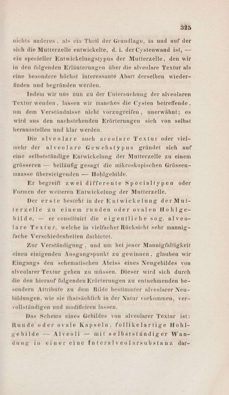 nichts anderes , als ein Theil der Grundlage, in und auf der sich die Mutterzelle entwickelte, d. i. derCystenwand ist, — ein specieller Entwickelungstypus der Mutterzelle, den wir in den folgenden Erläuterungen über die alveolare Textur als eine besondere höchst interessante Abart derselben wieder- finden und begründen werden. Indem wir uns hun zu der Untersuchung der alveolaren Textur wenden, lassen wir manches die Cysten betreffende, um dem Verständnisse nicht vorzugreifen, unerwähnt; es wird aus den nachstehenden Erörterungen sich von selbst herausstellen und klar werden. Die alveolare auch areolare Textur oder viel- mehr der alveolare Gewebhstypus gründet sich auf eine selbstständige Entwickelung der Mutterzelle zu einem grösseren — beiläufig gesagt die mikroskopischen Grössen- maasse übersteigenden — Hohlgebilde. Er begreift zwei differente Specialtypen oder Formen der weiteren Entwickelung der Mutterzelle. Der erste besteht in der Entwickelung der Mut- terzelle zu einem runden oder ovalen Hohlge- bilde, — er constituirt die eigentliche sog. alveo- lare Textur, welche in vielfacher Rücksicht sehr mannig- fache Verschiedenheiten darbietet. Zur Verständigung , und um bei jener Mannigfaltigkeit einen einigenden Ausgangspunkt zu gewinnen, glauben wir Eingangs den schematischen Abriss eines Neugebildes von alveolarer Textur geben zu müssen. Dieser wird sich durch die den hierauf folgenden Erörterungen zu entnehmenden be- sondern Attribute zu dem Bilde bestimmter alveolarer Neu- bildungen, wie sie thatsächlich in der Natur vorkommen, ver- vollständigen und modificiren lassen. Das Schema eines Gebildes von alveolarer Textur ist: Runde oder ovale Kapseln, follikelartige Hohl- zebilde — Alveoli — mit selbstständiger Wan- dune in einer eine Interalveolarsubstanz dar-