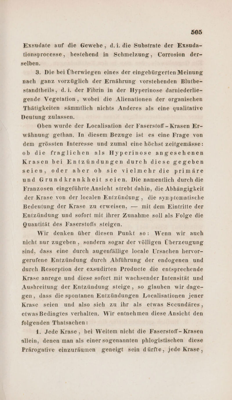 Exsudate auf die Gewebe, d.i. die Substrate der Exsuda- tionsprocesse, bestehend in Schmelzung, Corrosion der- selben. 3. Die bei Überwiegen eines der eingebürgerten Meinung nach ganz vorzüglich der Ernährung vorstehenden Blutbe- standtheils, d.i. der Fibrin in der Hyperinose darniederlie- gende Vegetation, wobei die Alienationen der organischen Thätigkeiten sämmtlich nichts Anderes als eine qualitative Deutung zulassen. Oben wurde der Localisation der Faserstoff - Krasen Er- wähnung gethan. In diesem Bezuge ist es eine Frage von dem grössten Interesse und zumal eine höchst zeitgemässe: ob die fraglichen als Hyperinose angesehenen Krasen bei Entzündungen durch diese gegeben seien, oder aber ok sie vielmehr die primäre und Grundkrankheit seien. Die namentlich durch die Franzosen eingeführte Ansicht strebt dahin, die Abhängigkeit der Krase von der localen Entzündung , die symptomatische Bedeutung der Krase zu erweisen, — mit dem Eintritte der Entzündung und sofort mit ihrer Zunahme soll als Folge die Quantität des Faserstofls steigen. Wir denken über diesen Punkt so: Wenn wir auch nicht nur zugeben , sondern sogar der völligen Überzeugung sind, dass eine durch augenfällige locale Ursachen hervor- gerufene Entzündung durch Abführung der endogenen und durch Resorption der exsudirten Producte die entsprechende Krase anrege und diese sofort mit wachsender Intensität und Ausbreitung der Entzündung steige, so glauben wir dage- gen, dass die spontanen Entzündungen Localisationen jener Krase seien und also sich zu ihr als etwas Sccundäres, etwasBedingtes verhalten. Wir entnehmen diese Ansicht den folgenden Thatsachen: 1. Jede Krase, bei Weitem nicht die Faserstoff - Krasen allein, denen man als einer sogenannten phlogistischen diese Prärogative einzuräumen geneigt sein dürfte, jede Krase,