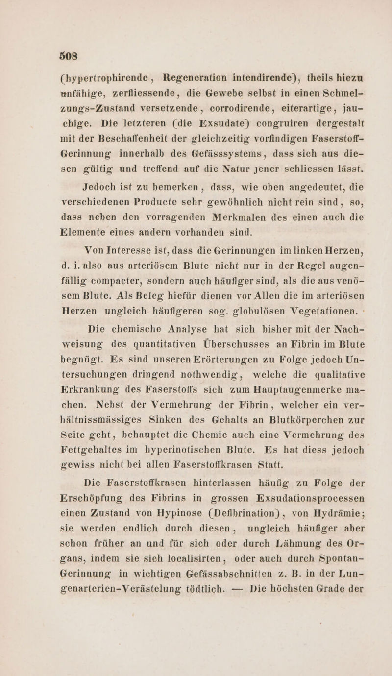 (hypertrophirende,, Regeneration intendirende), theils hiezu unfähige, zerfliessende, die Gewebe selbst in einen Schmel- zungs-Zustand versetzende, corrodirende, eiterartige, jau- chige. Die letzteren (die Exsudate) congruiren dergestalt mit der Beschaffenheit der gleichzeitig vorfindigen Faserstofl- Gerinnung innerhalb des Gefässsystems, dass sich aus die- sen gültig und treffend auf die Natur jener schliessen lässt. Jedoch ist zu bemerken, dass, wie oben angedeutet, die verschiedenen Producte sehr gewöhnlich nicht rein sind, so, dass neben den vorragenden Merkmalen des einen auch die Elemente eines andern vorhanden sind. Von Interesse ist, dass die Gerinnungen im linken Herzen, d. i. also aus arteriösem Blute nicht nur in der Regel augen- fällig compacter, sondern auch häufiger sind, als die aus venö- sem Blute. Als Beleg hiefür dienen vor Allen die im arteriösen Herzen ungleich häufigeren sog. globulösen Vegetationen. ' Die chemische Analyse hat sich bisher mit der Nach- weisung des quantitativen Überschusses an Fibrin im Blute begnügt. Es sind unseren Erörterungen zu Folge jedoch Un- tersuchungen dringend nothwendig, welche die qualitative Erkrankung des Faserstoffs sich zum Hauptaugenmerke ma- chen. Nebst der Vermehrung der Fibrin, welcher ein ver- hältnissmässiges Sinken des Gehalts an Blutkörperchen zur Seite geht, behauptet die Chemie auch eine Vermehrung des Fettgrehaltes im hyperinotischen Blute. Es hat diess jedoch gewiss nicht bei allen Faserstoffkrasen Statt. Die Faserstofikrasen hinterlassen häufig zu Folge der Erschöpfung des Fibrins in grossen Exsudationsprocessen einen Zustand von Hypinose (Defibrination), von Hydrämie; sie werden endlich durch diesen, ungleich häufiger aber schon früher an und für sich oder durch Lähmung des Or- gans, indem sie sich localisirten, oder auch durch Spontan- Gerinnung in wichtigen Gefässabschnitten z. B. in der Lun- genarterien-Verästelung tödtlich. — Die höchsten Grade der