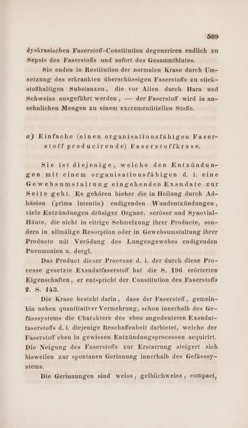 dyskrasischen Faserstoff-Constitution degeneriren endlich zu Sepsis des Faserstoffs und sofort des G@esammtblutes. Sie enden in Restitution der normalen Krase durch Um- setzung des erkrankten überschüssigen Faserstoffs zu stick- stoffhaltigen Substanzen, die vor Allen durch Harn und Schweiss ausgeführt werden, — der Faserstoff wird in an- sehnlichen Mengen zu einem excrementitiellen Stoffe. a) Einfache (einen organisationsfähigen Faser- stoff producirende) Faserstoffkrase. Sie ist diejenige, welche den Entzündun- gen mit einem organisationsfähigen d. i. eine Gewebsumstaltung eingehenden Exsudate zur Seite geht. Es gehören hieher die in Heilung durch Ad- häsion (prima intentio) endigenden Wundentzündungen , viele Entzündungen drüsiger Organe, seröser und Synovial- Häute, die nicht in eitrige Schmelzung ihrer Producte, son- dern in allmälige Resorption oder in Gewebsumstaltung ihrer Producte mit Verödung des Lungengewebes endigenden Pneumonien u. derg!. Das Product dieser Processe d. i. der durch diese Pro- cesse gesetzte Exsudatfaserstoff hat die S. 196 erörterten Eigenschaften, er entspricht der Constitution des Faserstoffs 2. S. 143. | Die Krase besteht darin, dass der Faserstoff, gemein- hin neben quantitativer Vermehrung, schon innerhalb des Ge- fässsystems die Charaktere des eben angedeuteten Exsudat- faserstoffs d. i. diejenige Beschaffenheit darbietet, welche der Faserstoff eben in gewissen Entzündungsprocessen acquirirt. Die Neigung des Faserstoflis zur Erstarrung steigert sich bisweilen zur spontanen Gerinnung innerhalb des Gefässsy- stems. Die Gerinnungen sind weiss, gelblichweiss,, compact,