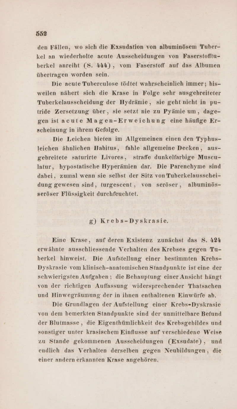 den Fällen, wo sich die Exsudation von albuminösem Tuber- kel an wiederholte acute Ausscheidungen von Faserstofltu- berkel anreiht (S. 444), vom Faserstoff auf das Albumen übertragen worden sein. Die acute Tuberculose tödtet wahrscheinlich immer; bis- weilen nähert sich die Krase in Folge sehr ausgebhreiteter Tuberkelausscheidung der Hydrämie, sie geht nicht in pu- tride Zersetzung über, sie setzt nie zu Pyämie um, dage- gen istacute Magen-Erweichung eine häufige Er- scheinung in ihrem Gefolge. Die Leichen bieten im Allgemeinen einen den Typhus- leichen ähnlichen Habitus, fahle allgemeine Decken, aus- gebreitete saturirte Livores, straffe dunkelfarbige Muscu- latur, hypostatische Hyperämien dar. Die Parenchyme sind dabei, zumal wenn sie selbst der Sitz von Tuberkelausschei- dung gewesen sind, turgescent , von seröser, albuminös- seröser Flüssigkeit durchfeuchtet. g) Krebs-Dyskrasie. Eine Krase, auf deren Existenz zunächst das S. 424 erwähnte ausschliessende Verhalten des Krebses gegen Tu- berkel hinweist. Die Aufstellung einer bestimmten Krebs- Dyskrasie vom klinisch-anatomischen Standpunkte ist eine der schwierigsten Aufgaben ; die Behauptung einer Ansicht hängt von der richtigen Auffassung widersprechender Thatsachen und Hinwegräumung der in ihnen enthaltenen Einwürfe ab. Die Grundlagen der Aufstellung einer Krehs-Dyskrasie von dem bemerkten Standpunkte sind der unmittelbare Befund der Blutmasse , die Eigenthümlichkeit des Krebsgebildes und sonstiger unter krasischem Einflusse auf verschiedene Weise zu Stande gekommenen Ausscheidungen (Exsudate), und endlich das Verhalten derselben gegen Neubildungen, die einer andern erkannten Krase angehören,