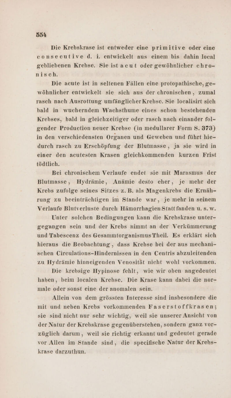 Die Krebskrase ist entweder eine primitive oder eine consecutive d. i. entwickelt aus einem bis dahin local gebliebenen Krebse. Sie ist acut oder gewöhnlicher chro- nisch. Die acute ist in seltenen Fällen eine protopathische, ge- wöhnlicher entwickelt sie sich aus der chronischen, zumal rasch nach Ausrottung umfänglicher Krebse. Sie localisirt sich bald in wucherndem Wachsthume eines schon bestehenden Krebses, bald in gleichzeitiger oder rasch nach einander fol- gender Production neuer Krebse (in medullarer Form S. 373) in den verschiedensten Organen und Geweben und führt hie- durch rasch zu Erschöpfung der Blutmasse, ja sie wird in einer den acutesten Krasen gleichkommenden kurzen Frist tödtlich. Bei chronischem Verlaufe endet sie mit Marasmus der Blutmasse, Hydrämie, Anämie desto eher, je mehr der Krebs zufolge seines Sitzes z.B. als Magenkrebs die Ernäh- rung zu beeinträchtigen im Stande war, je mehr in seinem Verlaufe Blutverluste durch Hämorrhagien Statt fanden u. s. w. Unter solchen Bedingungen kann die Krebskrase unter- gegangen sein und der Krebs nimmt an der Verkümmerung und Tabescenz des Gesammtorganismus Theil. Es erklärt sich hieraus die Beobachtung , dass Krebse bei der aus mechani- schen Circulations-Hindernissen in den Centris abzuleitenden zu Hydrämie hinneigenden Venosität nicht wohl vorkommen. Die krebsige Hypinose fehlt, wie wir oben angedeutet haben, beim localen Krebse. Die Krase kann dabei die nor- male oder sonst eine der anomalen sein. Allein von dem grössten Interesse sind insbesondere die mit und neben Krebs vorkommenden Faserstoffkrasen; sie sind nicht nur sehr wichtig, weil sie unserer Ansicht von der Natur der Krehskrase gegenüberstehen, sondern ganz vor- züglich darum, weil sie richtig erkannt und gedeutet gerade vor Allen im Stande sind, die specifische Natur der Krehs- krase darzuthun.