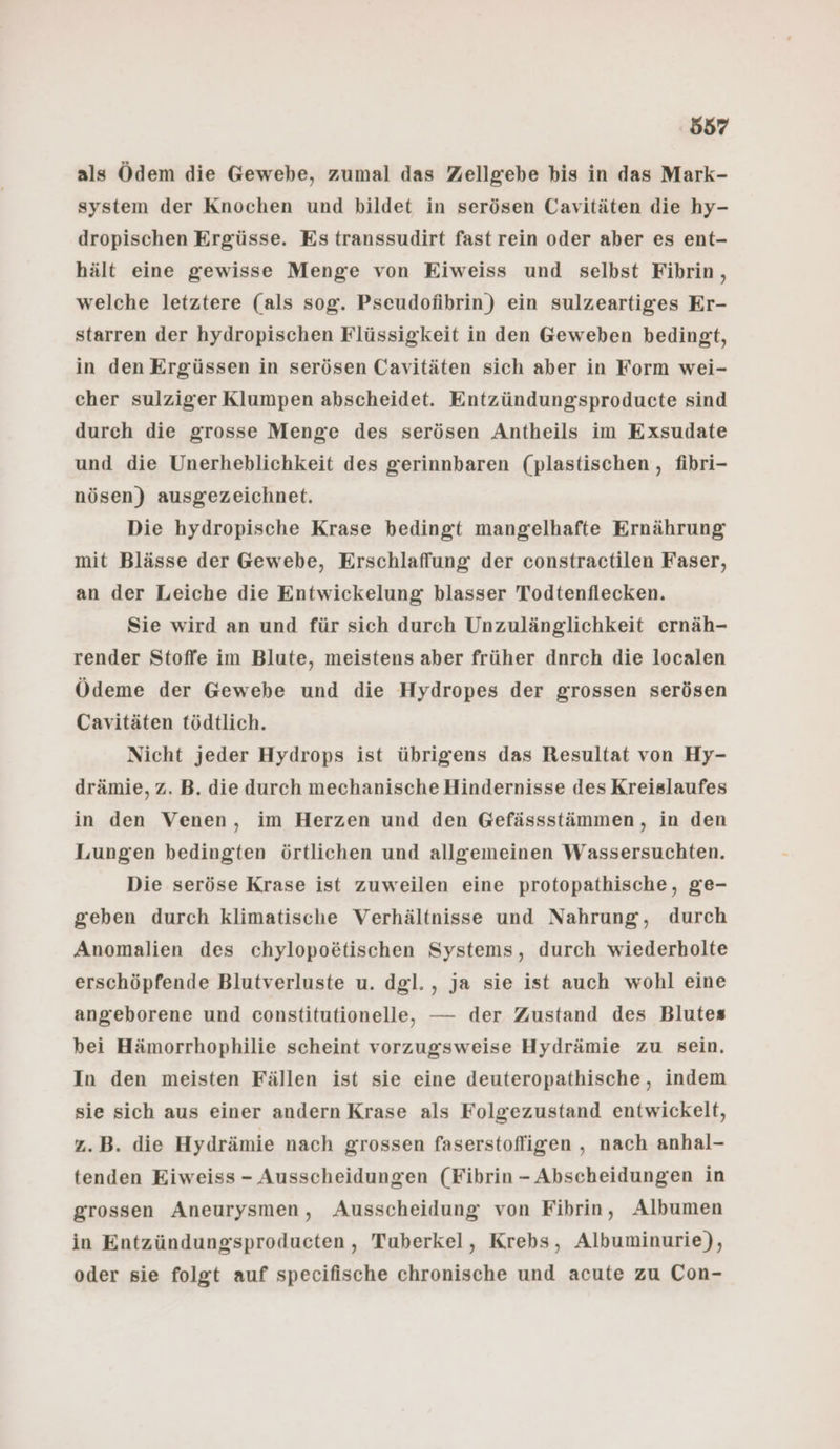 als Ödem die Gewebe, zumal das Zellgebe bis in das Mark- system der Knochen und bildet in serösen Cavitäten die hy- dropischen Ergüsse. Es transsudirt fast rein oder aber es ent- hält eine gewisse Menge von Eiweiss und selbst Fibhrin , welche letztere (als sog. Pseudofibrin) ein sulzeartiges Er- starren der hydropischen Flüssigkeit in den Geweben bedingt, in den Ergüssen in serösen Cavitäten sich aber in Form wei- cher sulziger Klumpen abscheidet. Entzündungsproducte sind durch die grosse Menge des serösen Antheils im Exsudate und die Unerheblichkeit des gerinnbaren (plastischen , fibri- nösen) ausgezeichnet. Die hydropische Krase bedingt mangelhafte Ernährung mit Blässe der Gewebe, Erschlaffung der constractilen Faser, an der Leiche die Entwickelung blasser Todtenflecken. Sie wird an und für sich durch Unzulänglichkeit ernäh- render Stoffe im Blute, meistens aber früher dnrch die localen Ödeme der Gewebe und die Hydropes der grossen serösen Cavitäten tödtlich. Nicht jeder Hydrops ist übrigens das Resultat von Hy- drämie, z. B. die durch mechanische Hindernisse des Kreislaufes in den Venen, im Herzen und den Gefässstämmen, in den Lungen bedingten örtlichen und allgemeinen Wassersuchten. Die seröse Krase ist zuweilen eine protopathische, ge- geben durch klimatische Verhältnisse und Nahrung, durch Anomalien des chylopoetischen Systems, durch wiederholte erschöpfende Blutverluste u. dgl., ja sie ist auch wohl eine angeborene und constitutionelle, — der Zustand des Blutes bei Hämorrhophilie scheint vorzugsweise Hydrämie zu sein. In den meisten Fällen ist sie eine deuteropathische, indem sie sich aus einer andern Krase als Folgezustand entwickelt, z.B. die Hydrämie nach grossen faserstofligen , nach anhal- tenden Eiweiss - Ausscheidungen (Fibrin - Abscheidungen in grossen Aneurysmen, Ausscheidung von Fibrin, Albumen in Entzündungsproducten, Tuberkel, Krebs, Albuminurie), oder sie folgt auf specifische chronische und acute zu Con-