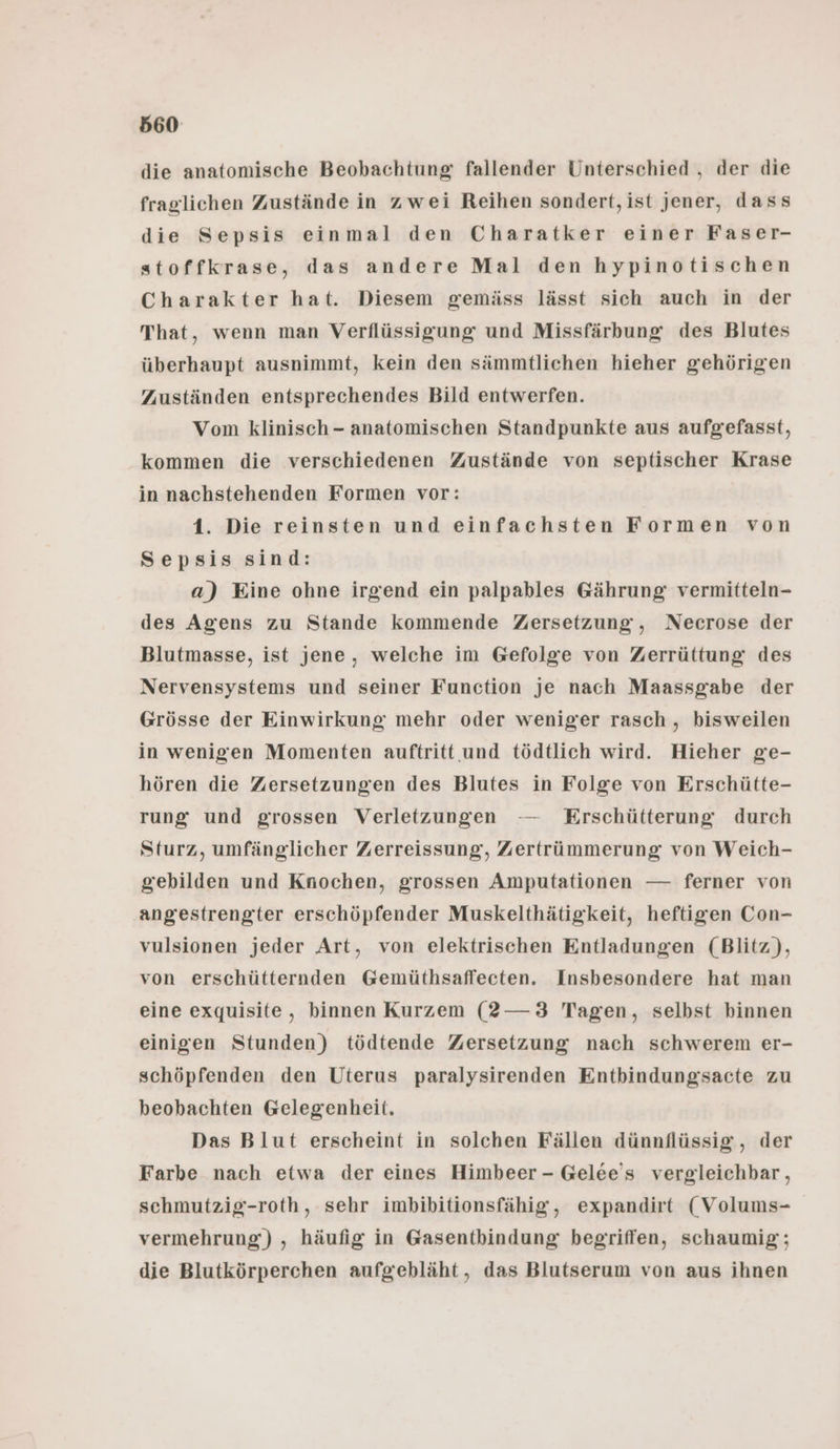 die anatomische Beobachtung fallender Unterschied , der die fraglichen Zustände in zwei Reihen sondert, ist jener, dass die Sepsis einmal den Charatker einer Faser- stoffkrase, das andere Mal den hypinotischen Charakter hat. Diesem gemäss lässt sich auch in der That, wenn man Verflüssigung und Missfärbung des Blutes überhaupt ausnimmt, kein den sämmtlichen hieher gehörigen Zuständen entsprechendes Bild entwerfen. Vom klinisch - anatomischen Standpunkte aus aufgefasst, kommen die verschiedenen Zustände von septischer Krase in nachstehenden Formen vor: 1. Die reinsten und einfachsten Formen von Sepsis sind: a) Eine ohne irgend ein palpables Gährung: vermitteln- des Agens zu Stande kommende Zersetzung, Necrose der Blutmasse, ist jene, welche im Gefolge von Zerrüttung des Nervensystems und seiner Function je nach Maassgabe der Grösse der Einwirkung mehr oder weniger rasch, bisweilen in wenigen Momenten auftritt und tödtlich wird. Hieher ge- hören die Zersetzungen des Blutes in Folge von Erschütte- rung und grossen Verletzungen — Erschütterung durch Sturz, umfänglicher Zerreissung, Zertrümmerung von Weich- gebilden und Knochen, grossen Amputationen — ferner von angestrengter erschöpfender Muskelthätigkeit, heftigen Con- vulsionen jeder Art, von elektrischen Entladungen (Blitz), von erschütternden Gemüthsaffeeten. Insbesondere hat man eine exquisite, binnen Kurzem (?—3 Tagen, selbst binnen einigen Stunden) tödtende Zersetzung nach schwerem er- schöpfenden den Uterus paralysirenden Entbindungsacte zu beobachten Gelegenheit. Das Blut erscheint in solchen Fällen dünnflüssig, der Farbe nach etwa der eines Himbeer - Gelee’s vergleichbar , scehmutzig-roth, sehr imbibitionsfähig, expandirt (Volums- vermehrung) , häufig in Gasentbindung begriffen, schaumig; die Blutkörperchen aufgebläht, das Blutserum von aus ihnen