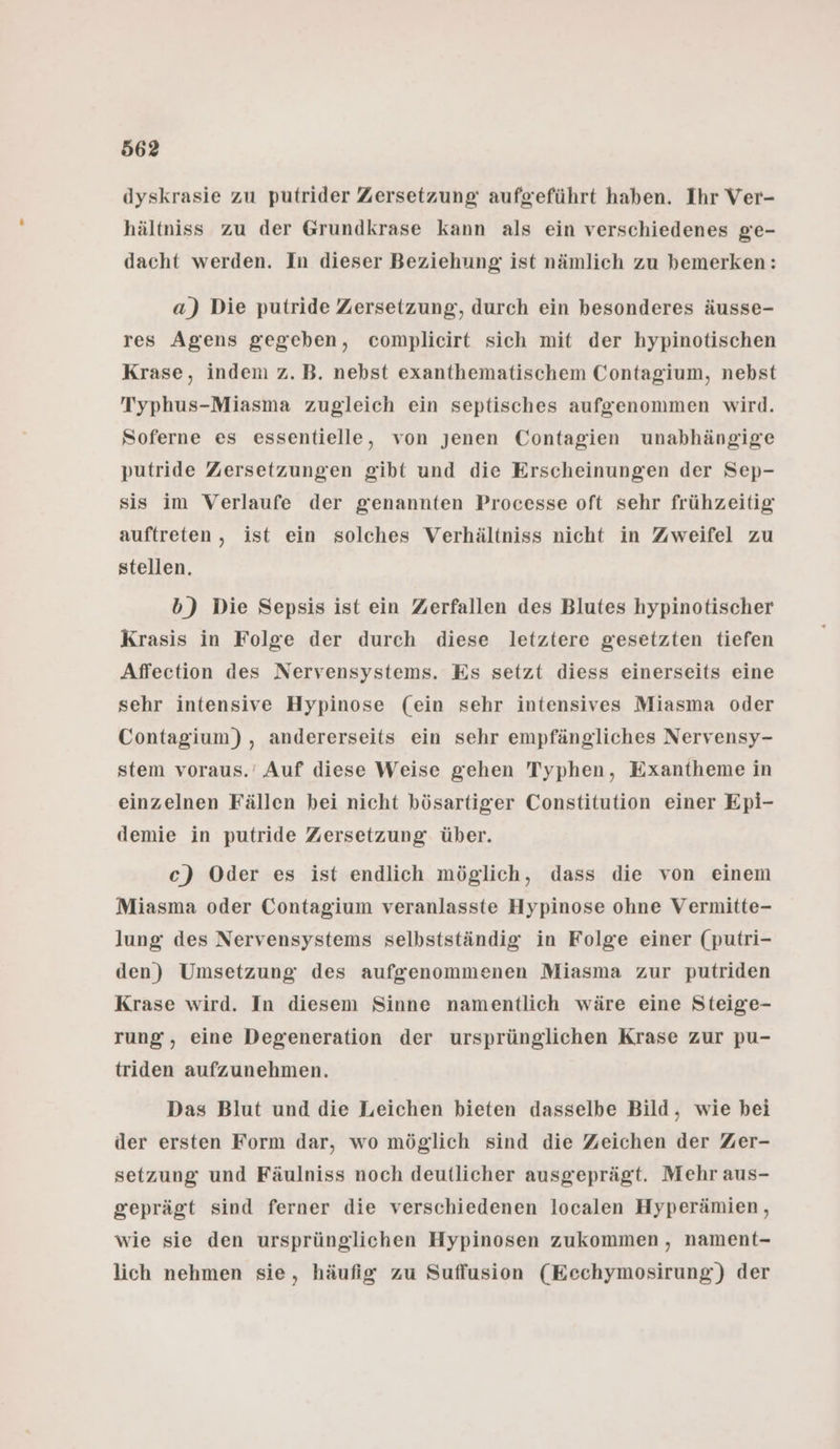 dyskrasie zu putrider Zersetzung: aufgeführt haben. Ihr Ver- hältniss zu der Grundkrase kann als ein verschiedenes ge- dacht werden. In dieser Beziehung ist nämlich zu bemerken: a) Die putride Zersetzung, durch ein besonderes äusse- res Agens gegeben, complieirt sich mit der hypinotischen Krase, indem z.B. nebst exanthematischem Contagium, nebst Typhus-Miasma zugleich ein septisches aufgenommen wird. Soferne es essentielle, von jenen Contagien unabhängige putride Zersetzungen gibt und die Erscheinungen der Sep- sis im Verlaufe der genannten Processe oft sehr frühzeitig auftreten, ist ein solches Verhältniss nicht in Zweifel zu stellen. b) Die Sepsis ist ein Zerfallen des Blutes hypinotischer Krasis in Folge der durch diese letztere gesetzten tiefen Affection des Nervensystems. Es setzt diess einerseits eine sehr intensive Hypinose (ein sehr intensives Miasma oder Contagium) , andererseits ein sehr empfängliches Nervensy- stem voraus.’ Auf diese Weise gehen Typhen, Exantheme in einzelnen Fällen bei nicht bösartiger Constitution einer Epi- demie in putride Zersetzung. über. c) Oder es ist endlich möglich, dass die von einem Miasma oder Contagium veranlasste Hypinose ohne Vermitte- lung des Nervensystems selbstständig in Folge einer (putri- den) Umsetzung des aufgenommenen Miasma zur putriden Krase wird. In diesem Sinne namentlich wäre eine Steige- rung, eine Degeneration der ursprünglichen Krase zur pu- triden aufzunehmen. Das Blut und die Leichen bieten dasselbe Bild, wie bei der ersten Form dar, wo möglich sind die Zeichen der Zer- setzung und Fäulniss noch deutlicher ausgeprägt. Mehr aus- geprägt sind ferner die verschiedenen localen Hyperämien, wie sie den ursprünglichen Hypinosen zukommen, nament- lich nehmen sie, häufig zu Sufflusion (Eechymosirung) der