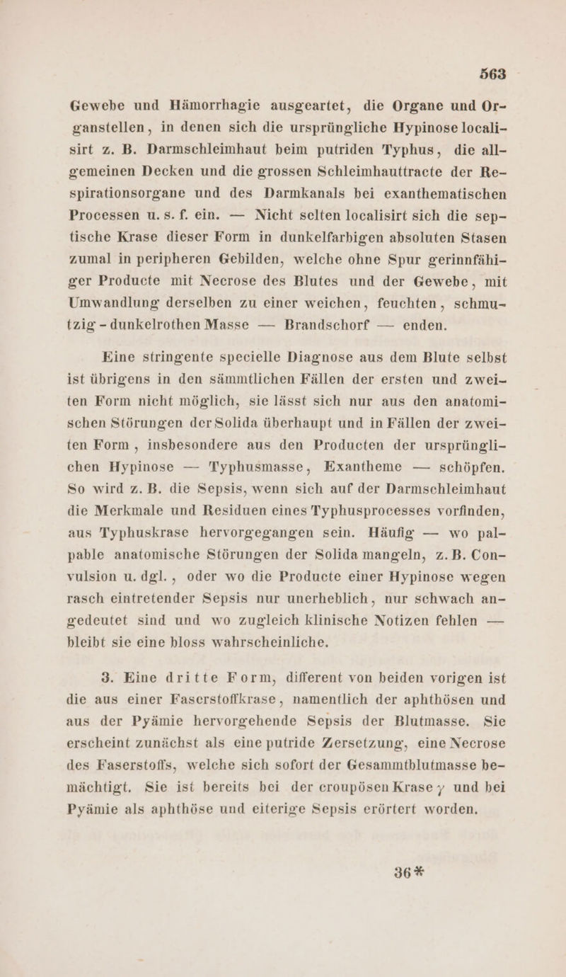 Gewebe und Hämorrhagie ausgeartet, die Organe und Or- ganstellen, in denen sich die ursprüngliche Hypinose locali- sirt z. B. Darmschleimhaut beim putriden Typhus, die all- gemeinen Decken und die grossen Schleimhauttracte der Re- spirationsorgane und des Darmkanals bei exanthematischen Processen u.s.f. ein. — Nicht selten localisirt sich die sep- tische Krase dieser Form in dunkelfarbigen absoluten Stasen zumal in peripheren @ebilden, welche ohne Spur gerinnfähi- ger Producte mit Necrose des Blutes und der Gewebe, mit Umwandlung derselben zu einer weichen, feuchten, schmu- tzig - dunkelrothen Masse — Brandschorf — enden. Eine stringente specielle Diagnose aus dem Blute selbst ist übrigens in den sämmtlichen Fällen der ersten und zwei- ten Form nicht möglich, sie lässt sich nur aus den anatomi- schen Störungen der Solida überhaupt und in Fällen der zwei- ten Form , insbesondere aus den Producten der ursprüngli- chen Hypinose — Typhusmasse, Exantheme — schöpfen. So wird z.B. die Sepsis, wenn sich auf der Darmschleimhaut die Merkmale und Residuen eines Typhusprocesses vorfinden, aus Typhuskrase hervorgegangen sein. Häufig — wo pal- pable anatomische Störungen der Solida mangeln, z.B. Con- vulsion u. dgl., oder wo die Producte einer Hypinose wegen rasch eintretender Sepsis nur unerheblich, nur schwach an- gedeutet sind und wo zugleich klinische Notizen fehlen — bleibt sie eine bloss wahrscheinliche. 3. Eine dritte Form, different von beiden vorigen ist die aus einer Faserstoffkrase, namentlich der aphthösen und aus der Pyämie hervorgehende Sepsis der Blutmasse. Sie erscheint zunächst als eine putride Zersetzung, eine Necrose des Faserstoffs, welche sich sofort der Gesammtblutmasse be- mächtigt. Sie ist bereits bei der croupösen Krasey und bei Pyämie als aphthöse und eiterige Sepsis erörtert worden. 36*