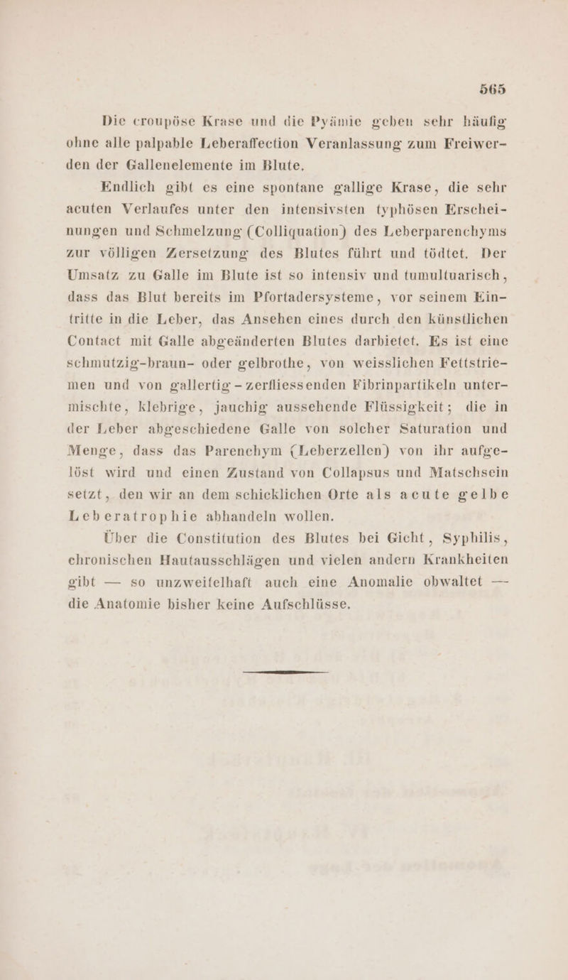 Die croupöse Krase und die Pyämie geben sehr häufig ohne alle palpable Leberaffection Veranlassung zum Freiwer- den der Gallenelemente im Blute. Endlich gibt es eine spontane gallige Krase, die sehr acuten Verlaufes unter den intensivsten typhösen Erschei- nungen und Schmelzung (Colliquation) des Leberparenchyns zur völligen Zersetzung des Blutes führt und tödtet. Der Umsatz zu Galle im Blute ist so intensiv und tumultuarisch,, dass das Blut bereits im Pfortadersysteme, vor seinem Ein- tritte in die Leber, das Ansehen eines durch den künstlichen Contact mit Galle abgeänderten Blutes darbietet. Es ist eine schmutzig-braun- oder gelbrothe, von weisslichen Fettstrie- men und von gallertig - zerfliessenden Fibrinpartikeln unter- mischte, klebrige, jauchig aussehende Flüssigkeit; die in der Leber abgeschiedene Galle von solcher Saturation und Menge, dass das Parenchym (Leberzellen) von ihr aufge- löst wird und einen Zustand von Collapsus und Matschsein setzt, den wir an dem schicklichen Orte als acute gelbe Leberatrophie abhandeln wollen. Über die Constitution des Blutes bei Gicht, Syphilis, chronischen Hautausschlägen und vielen andern Krankheiten gibt — so unzweifelhaft auch eine Anomalie obwaltet — die Anatomie bisher keine Aufschlüsse.