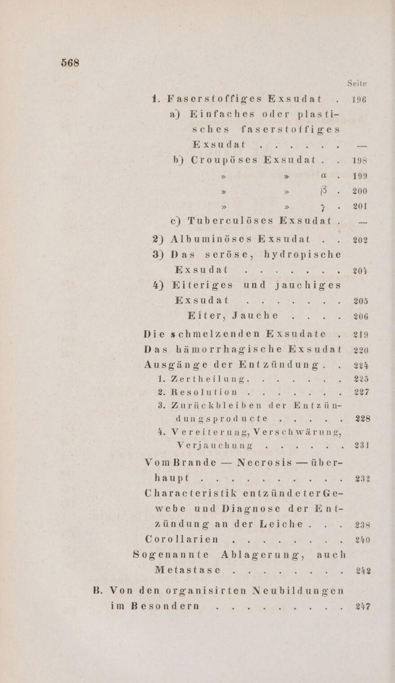 1. Faserstoffiges Exsudat a) Einfaches oder plasti- sches faserstoffiges Exsudat b) Croupöses Exsudat. . » » [04 » » B » » T c) Tuberculöses Exsudat. 2) Albuminöses Exsudat 3) Das seröse, hydropische BESHUBT 2, er er . 4) Eiteriges und jJauchiges Exsudat Eiter, Jauche Die schmelzenden Exsudate . Das hämorrhagische Exsudat Ausgänge der Entzündung. 1. Zertheilung. 2. Resolution ara. ME 3. Zurückbleiben der Entzün- dungsproducte 4. Vereiterung, Verschwärung, Verjauchung VomBrande — Necrosis —über- haupt Er ie ; Characteristik entzündeterG&e- webe und Diagnose der Ent- zündung an der Leiche. Gorullarieu. 0,0% 5 Sogenannte Ablagerung, auch Metastase B. Von den organisirten Neubildungen im Besondern 231 232 247