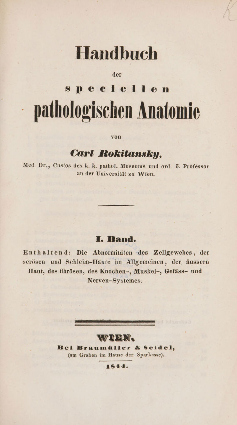 der speciellen pathologischen Anatomie von Carl Rokitansky, Med. Dr., Custos des k, k, pathol. Museums und ord, d. Professor an der Universität zu Wien. I. Band. Enthaltend: Die Abnormitäten des Zellgewebes, der serösen und Schleim-Häute im Allgemeinen, der äussern Haut, des fihrösen, des Knochen-, Muskel-, Gefäss- und Nerven-Systemes. WIEN, Bei Braumüller &amp; Seidel, (am Graben im Hause der Sparkasse), 1544.
