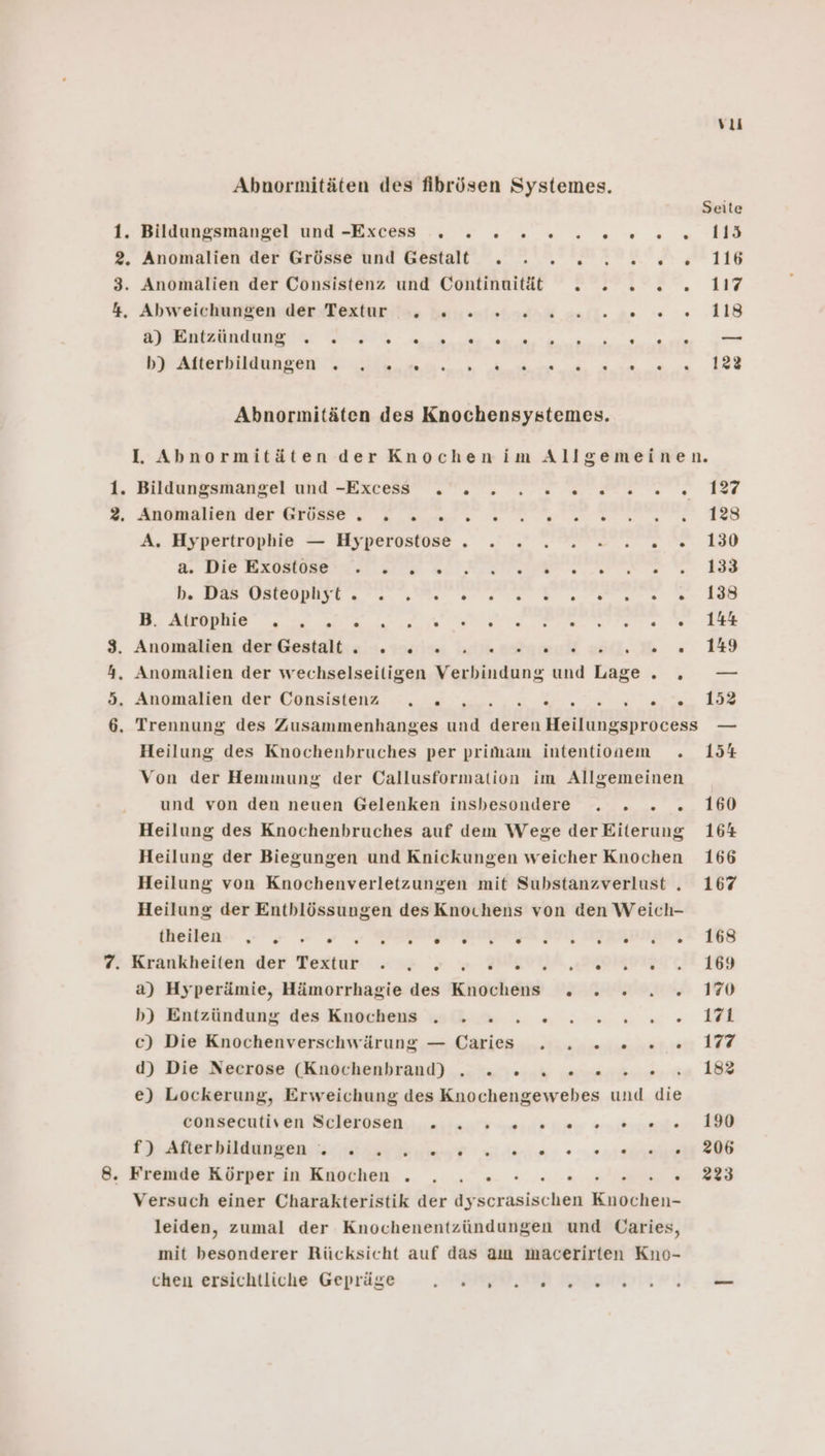 a um w a) Entzündung . . . . . . « . . . . . . . . == DIE an At Bes RR Abnormitäten des Knochensystemes. IL. Abnormitäten der Knochenim Allgemeinen. Bildungsmangel und -Excess . . . 2. 2 0. 2... 127 Aubikilich RE EEE ee ee ERS A, Hypertrophle — Eyperostose . .. nr, ne 180 ü.: INNE RIO een 188 a Re Fe ae ET &gt; &gt; Ta RE Anomslien dex’Gestaltı ss. 190 1%% lm ag wu) ie 5 Heilung des Knochenbruches per primam intentionem . 154 Von der Hemmung der Callusformation im Allgemeinen und von den neuen Gelenken insbesondere . . . . 160 Heilung des Knochenbruches auf dem Wege derEiterung 164 Heilung der Biegungen und Knickungen weicher Knochen 166 Heilung von Knochenverletzungen mit Substanzverlust .„ 167 Heilung der Entblössungen des Knochens von den Weich- theilen - = - PET RIFEBR EB FIN FANDIASTA 168 Krankheiten der Poxtar te BAYHR DEOMRPIST CH. 169 a) Hyperämie, Hämorrhagie des Knochens . . . . . 1% b) Entzündung des Knches SG u. 5: nn. 1 c) Die Knochenverschwärung — Caries . . 2... 17 d) Die Neerose (Knöchenbrand) .. ....% sn.» . 1823 e) Lockerung, Erweichung des Knochengewebes und die dtukkanie BR ia ehe ar I Ar bien. a ee Pe re Versuch einer Charakteristik der dyscrasischen SR leiden, zumal der Knochenentzündungen und Caries, mit besonderer Rücksicht auf das am macerirten Kno- chen ersichtliche Gepräge SEE IB NDBGUNIIT A GE.